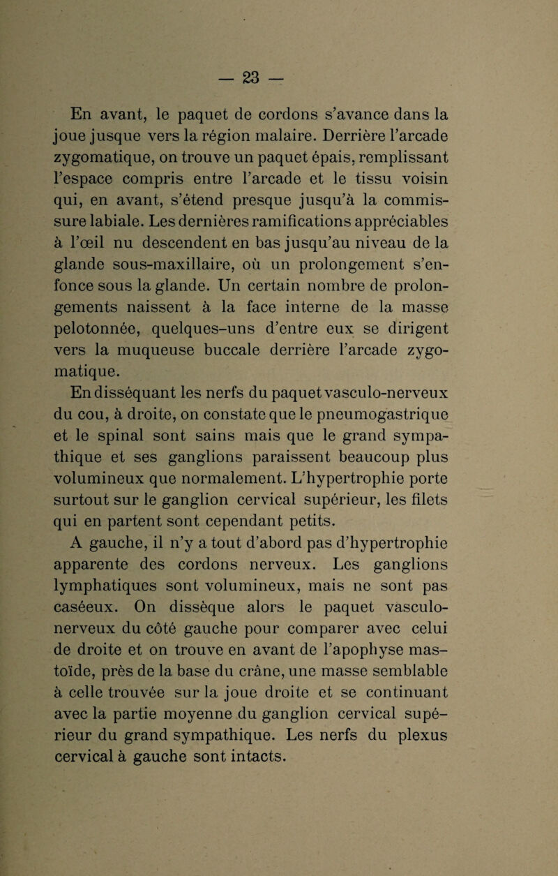 En avant, le paquet de cordons s’avance dans la joue jusque vers la région malaire. Derrière l’arcade zygomatique, on trouve un paquet épais, remplissant l’espace compris entre l’arcade et le tissu voisin qui, en avant, s’étend presque jusqu’à la commis¬ sure labiale. Les dernières ramifications appréciables à l’œil nu descendent en bas jusqu’au niveau de la glande sous-maxillaire, où un prolongement s’en¬ fonce sous la glande. Un certain nombre de prolon¬ gements naissent à la face interne de la masse pelotonnée, quelques-uns d’entre eux se dirigent vers la muqueuse buccale derrière l’arcade zygo¬ matique. En disséquant les nerfs du paquet va sculo-nerveux du cou, à droite, on constate que le pneumogastrique et le spinal sont sains mais que le grand sympa¬ thique et ses ganglions paraissent beaucoup plus volumineux que normalement. L’hypertrophie porte surtout sur le ganglion cervical supérieur, les filets qui en partent sont cependant petits. A gauche, il n’y a tout d’abord pas d’hypertrophie apparente des cordons nerveux. Les ganglions lymphatiques sont volumineux, mais ne sont pas caséeux. On dissèque alors le paquet vasculo- nerveux du côté gauche pour comparer avec celui de droite et on trouve en avant de l’apophyse mas- toïde, près de la base du crâne, une masse semblable à celle trouvée sur la joue droite et se continuant avec la partie moyenne du ganglion cervical supé¬ rieur du grand sympathique. Les nerfs du plexus cervical à gauche sont intacts.