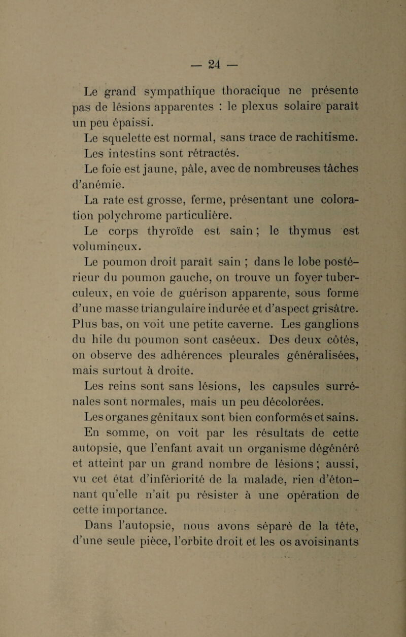 Le grand sympathique thoracique ne présente pas de lésions apparentes : le plexus solaire paraît un peu épaissi. Le squelette est normal, sans trace de rachitisme. Les intestins sont rétractés. Le foie est jaune, pâle, avec de nombreuses tâches d’anémie. La rate est grosse, ferme, présentant une colora¬ tion polychrome particulière. Le corps thyroïde est sain ; le thymus est volumineux. Le poumon droit paraît sain ; dans le lobe posté¬ rieur du poumon gauche, on trouve un foyer tuber¬ culeux, envoie de guérison apparente, sous forme d’une masse triangulaire indurée et d’aspect grisâtre. Plus bas, on voit une petite caverne. Les ganglions du hile du poumon sont caséeux. Des deux côtés, on observe des adhérences pleurales généralisées, mais surtout à droite. Les reins sont sans lésions, les capsules surré¬ nales sont normales, mais un peu décolorées. Les organes génitaux sont bien conformés et sains. En somme, on voit par les résultats de cette autopsie, que l’enfant avait un organisme dégénéré et atteint par un grand nombre de lésions ; aussi, vu cet état d’infériorité de la malade, rien d’éton- nant qu’elle n’ait pu résister à une opération de cette importance. Dans l’autopsie, nous avons séparé de la tête, d’une seule pièce, l’orbite droit et les os avoisinants