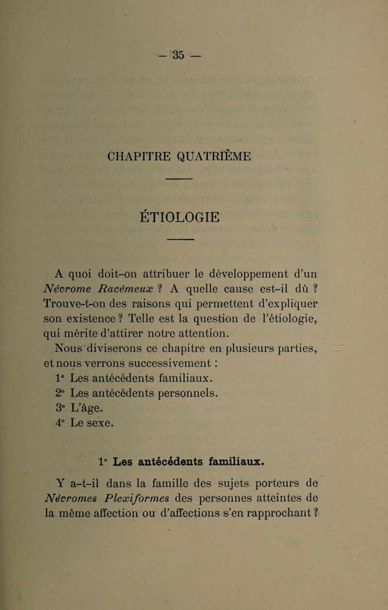 CHAPITRE QUATRIÈME * * 't ÉTIOLOGIE A quoi doit-on attribuer le développement d’un Névrome Racémeuæ ? A quelle cause est-il dû ? Trouve-t-on des raisons qui permettent d’expliquer son existence ? Telle est la question de l’étiologie, qui mérite d’attirer notre attention. Nous diviserons ce chapitre en plusieurs parties, et nous verrons successivement : 1° Les antécédents familiaux. 2° Les antécédents personnels. 3° L’âge. 4° Le sexe. 1° Les antécédents familiaux. Y a-t-il dans la famille des sujets porteurs de Néüromes Plexiformes des personnes atteintes de la même affection ou d’affections s’en rapprochant ?