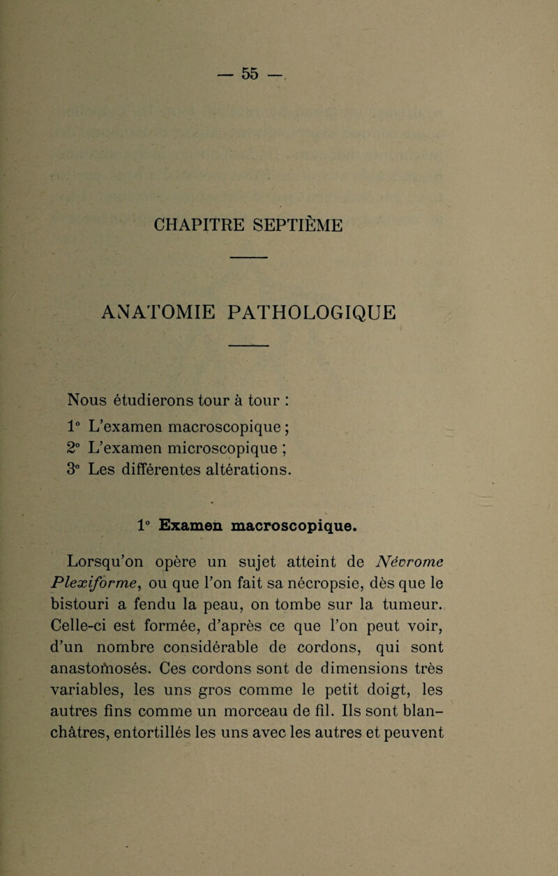 CHAPITRE SEPTIÈME ANATOMIE PATHOLOGIQUE Nous étudierons tour à tour : 1° L’examen macroscopique ; 2° L’examen microscopique ; 3° Les différentes altérations. 1° Examen macroscopique. Lorsqu’on opère un sujet atteint de Névrome Plexiforme, ou que l’on fait sa nécropsie, dès que le bistouri a fendu la peau, on tombe sur la tumeur. Celle-ci est formée, d’après ce que l’on peut voir, d’un nombre considérable de cordons, qui sont anastofnosés. Ces cordons sont de dimensions très variables, les uns gros comme le petit doigt, les autres fins comme un morceau de fil. Ils sont blan¬ châtres, entortillés les uns avec les autres et peuvent