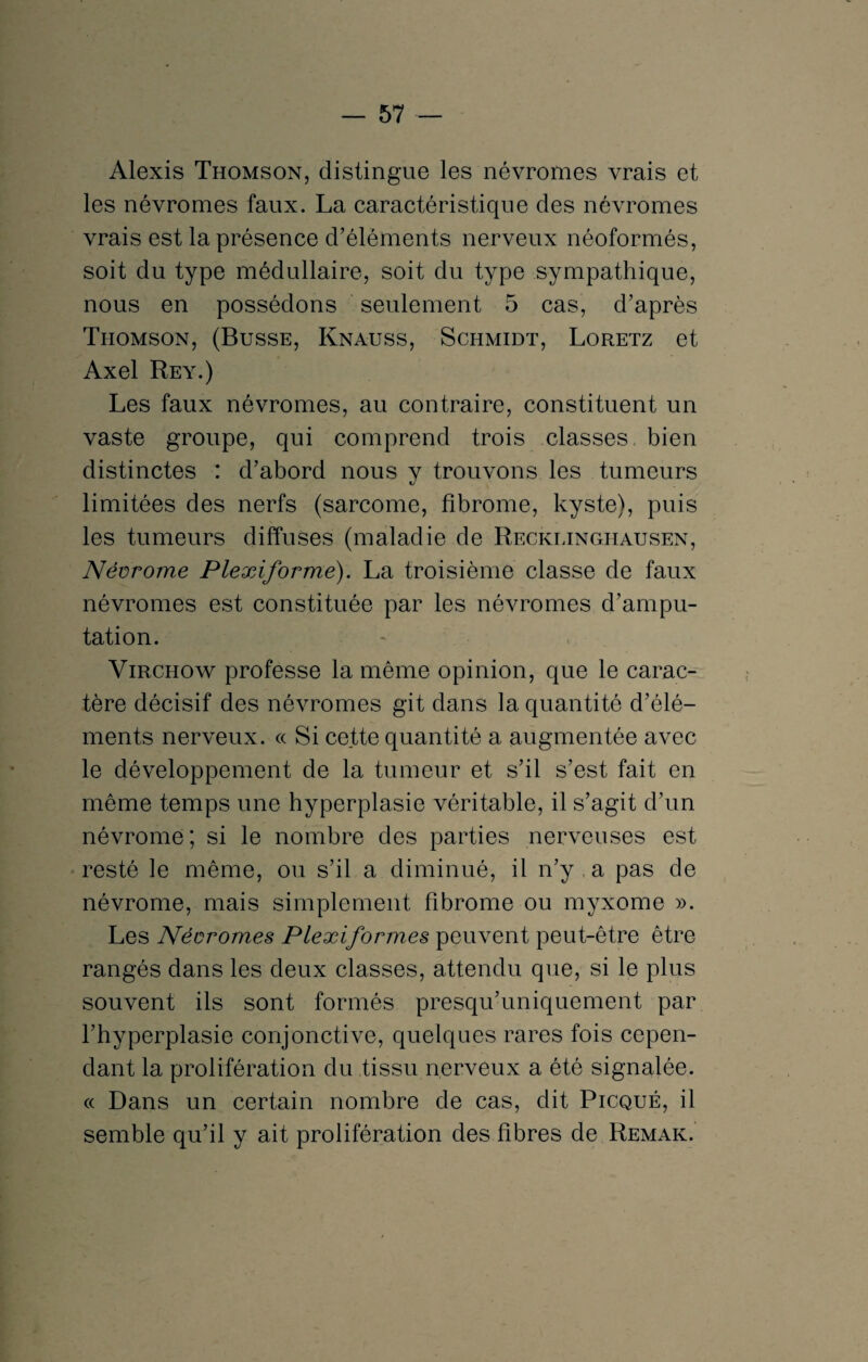 Alexis Thomson, distingue les névromes vrais et les névromes faux. La caractéristique des névromes vrais est la présence d’éléments nerveux néoformés, soit du type médullaire, soit du type sympathique, nous en possédons seulement 5 cas, d’après Thomson, (Busse, Kna-uss, Schmidt, Loretz et Axel Rey.) Les faux névromes, au contraire, constituent un vaste groupe, qui comprend trois classes bien distinctes : d’abord nous v trouvons les tumeurs t/ limitées des nerfs (sarcome, fibrome, kyste), puis les tumeurs diffuses (maladie de Recklinghausen, Névrome Plexiformé). La troisième classe de faux névromes est constituée par les névromes d’ampu¬ tation. Virchow professe la même opinion, que le carac¬ tère décisif des névromes git dans la quantité d’élé¬ ments nerveux. « Si cette quantité a augmentée avec le développement de la tumeur et s’il s’est fait en même temps une hyperplasie véritable, il s’agit d’un névrome ; si le nombre des parties nerveuses est resté le même, ou s’il a diminué, il n’y a pas de névrome, mais simplement fibrome ou myxome ». Les Névromes Plexiformes peuvent peut-être être rangés dans les deux classes, attendu que, si le plus souvent ils sont formés presqu’uniquement par l’hyperplasie conjonctive, quelques rares fois cepen¬ dant la prolifération du tissu nerveux a été signalée. « Dans un certain nombre de cas, dit Picqué, il semble qu’il y ait prolifération des fibres de Remak.