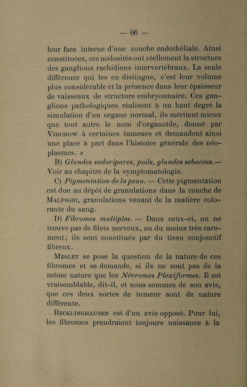leur face interne d’une couche endothéliale. Ainsi constituées, ces nodosités ont réellement la structure des ganglions rachidiens intervertébraux. La seule différence qui les en distingue, c’est leur volume plus considérable et la présence dans leur épaisseur de vaisseaux de structure embryonnaire. Ces gan¬ glions pathologiques réalisent à un haut degré la simulation d’un organe normal, ils méritent mieux que tout autre le nom d’organoïde, donné par Virchow à certaines tumeurs et demandent ainsi une place à part dans l’histoire générale des néo¬ plasmes. » B) Glandes sudoripares, poils, glandes sébacées.— Voir au chapitre de la symptomatologie. C) Pigmentation de la peau. — Cette pigmentation est due au dépôt de granulations dans la couche de Malpighi, granulations venant de la matière colo¬ rante du sang. D) Fibromes multiples. — Dans ceux-ci, on ne trouve pas de filets nerveux, ou du moins très rare¬ ment; ils sont constitués par du tissu conjonctif fibreux. Meslet se pose la question de la nature de ces fibromes et se demande, si ils ne sont pas de la même nature que les Nécromes Plexiformes. Il est vraisemblable, dit-il, et nous sommes de son avis, que ces deux sortes de tumeur sont de nature différente. Recklinghausen est d’un avis opposé. Pour lui, les fibromes prendraient toujours naissance à la