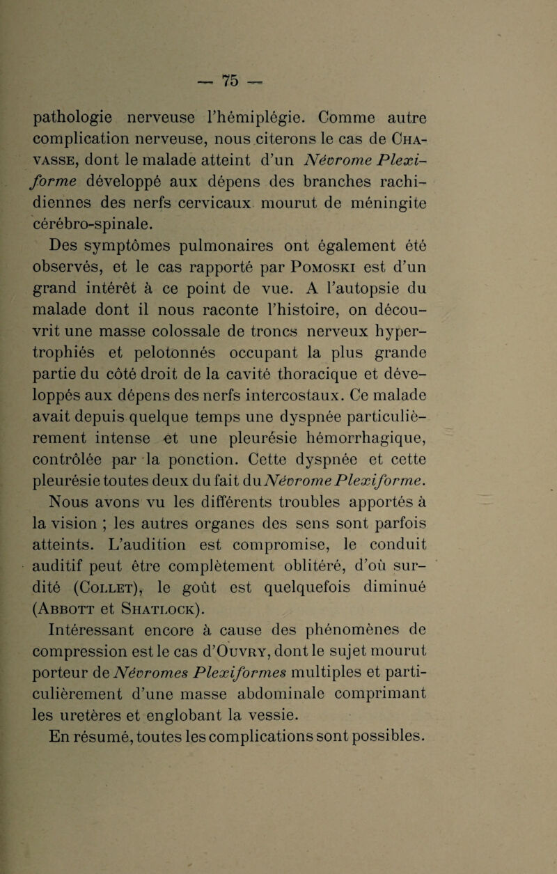 pathologie nerveuse l’hémiplégie. Comme autre complication nerveuse, nous citerons le cas de Cha- vasse, dont le malade atteint d’un Néorome Plexi- forme développé aux dépens des branches rachi¬ diennes des nerfs cervicaux mourut de méningite cérébro-spinale. Des symptômes pulmonaires ont également été observés, et le cas rapporté par Pomoski est d’un grand intérêt à ce point de vue. A l’autopsie du malade dont il nous raconte l’histoire, on décou¬ vrit une masse colossale de troncs nerveux hyper¬ trophiés et pelotonnés occupant la plus grande partie du côté droit de la cavité thoracique et déve¬ loppés aux dépens des nerfs intercostaux. Ce malade avait depuis quelque temps une dyspnée particuliè¬ rement intense et une pleurésie hémorrhagique, contrôlée par la ponction. Cette dyspnée et cette pleurésie toutes deux du fait duNéorome Plexiforme. Nous avons vu les différents troubles apportés à la vision ; les autres organes des sens sont parfois atteints. L’audition est compromise, le conduit auditif peut être complètement oblitéré, d’où sur¬ dité (Collet), le goût est quelquefois diminué (Abbott et Shatlock). Intéressant encore à cause des phénomènes de compression est le cas d’OuvRY, dont le sujet mourut porteur de Névromes Plexiformes multiples et parti¬ culièrement d’une masse abdominale comprimant les uretères et englobant la vessie. En résumé, toutes les complications sont possibles.
