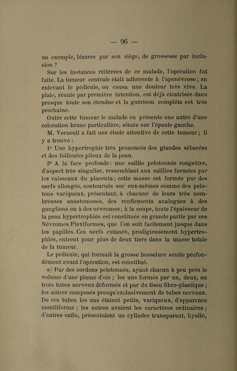 un exemple, bizarre par son siège, de grossesse par inclu¬ sion ? Sur les instances réitérées de ce malade, l'opération fut faite. La tumeur centrale était adhérente à l’aponévrose; en enlevant le pédicule, on causa une douleur très vive. La plaie, réunie par première intention, est déjà cicatrisée dans presque toute son étendue et la guérison complète est très prochaine. Outre cette tumeur le malade en présente une autre d’une coloration brune particulière, située sur l’épaule gauche. M. Verneuil a fait une étude attentive de cette tumeur; il y a trouvé : 1° Une hypertrophie très prononcée des glandes sébacées et des follicules pileux de la peau. 2° A la face profonde: une saillie pelotonnée rougeâtre, d’aspect très singulier, ressemblant aux saillies formées par les vaisseaux du placenta; cette masse est formée par des nerfs allongés, contournés sur eux-mêmes comme des pelo¬ tons variqueux, présentant, à chacune de leurs très nom¬ breuses anastomoses, des renflements analogues à des ganglions ou à des névromes; à la coupe, toute l’épaisseur de la peau hypertrophiée est constituée en grande partie par ces Névromes Plexiformes, que l’on suit facilement jusque dans les papilles. Ces nerfs cutanés, prodigieusement hypertro¬ phiés, entrent pour plus de deux tiers dans la masse totale de la tumeur. Le pédicule, qui formait la grosse bosselure sentie profon¬ dément avant l’opération, est constitué. a) Par des cordons peletonnés, ayant chacun à peu près le volume d’une plume d’oie ; les uns formés par un, deux, ou trois tubes nerveux déformés et par du tissu fibro-plastique ; les autres composés presqu’exclusivement de tubes nerveux. De ces tubes les uns étaient petits, variqueux, d’apparence moniliforme ; les autres avaient les caractères ordinaires ; d’autres enfin, présentaient un cylindre transparent, hyalin,