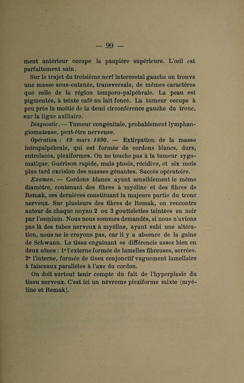 ment antérieur occupe la paupière supérieure. L’œil est parfaitement sain. Sur le trajet du troisième nerf intercostal gauche on trouve une masse sous-cutanée, transversale, de mêmes caractères que celle de la région temporo-palpébrale. La peau est pigmentée, à teinte café au lait foncé. La tumeur occupe à peu près la moitié de la demi circonférence gauche du tronc, sur la ligne axillaire. Diagnostic. — Tumeur congénitale, probablement lymphan- giomateuse, peut-être nerveuse. Opération : 19 mars 1890. — Extirpation de la masse intrapalpébrale, qui est formée de cordons blancs, durs, entrelacés, plexiformes. On ne touche pas à la tumeur zygo¬ matique. Guérison rapide, mais ptosis, récidive, et six mois plus tard excision des masses gênantes. Succès opératoire. Examen. — Cordons blancs ayant sensiblement le môme diamètre, contenant des fibres à myéline et des fibres de Remak, ces dernières constituant la majeure partie du tronc nerveux. Sur plusieurs des fibres de Remak, on rencontre autour de chaque noyau 2 ou 3 gouttelettes teintées en noir par l’osmium. Nous nous sommes demandés, si nous n’avions pas là des tubes nerveux à myéline, ayant subi une altéra¬ tion, nous ne le croyons pas, car il y a absence de la gaine de Schwann. Le tissu engainant se différencie assez bien en deux zônes : 1° l'externe formée de lamelles fibreuses, serrées. 2° l’interne, formée de tissu conjonctif vaguement lamellaire à faisceaux parallèles à l’axe du cordon. On doit surtout tenir compte du fait de l’hyperplasie du tissu nerveux. C’est ici un névrome plexiforme mixte (myé¬ line et Remak).