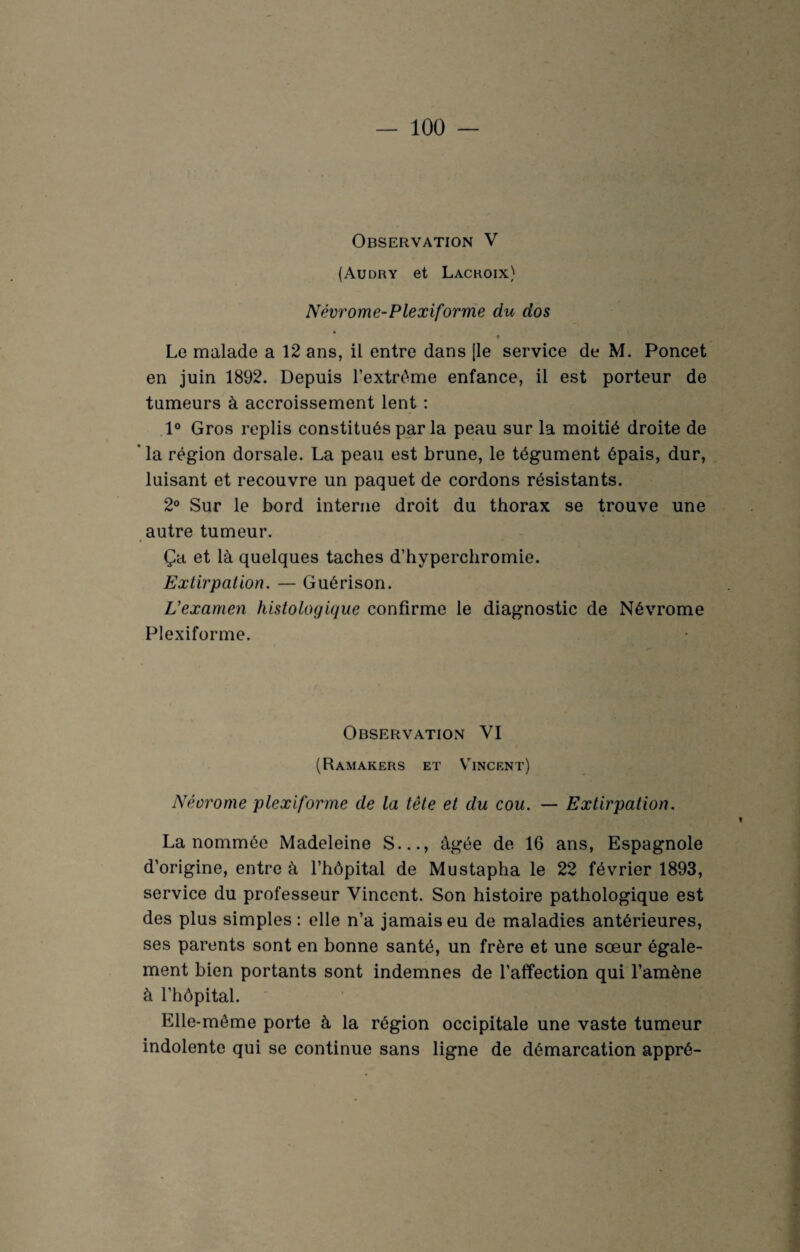 Observation V (Audry et Lacroix) Névrome-Plexiforme du dos * Le malade a 12 ans, il entre dans [le service de M. Poncet en juin 1892. Depuis l’extrême enfance, il est porteur de tumeurs à accroissement lent : 1° Gros replis constitués par la peau sur la moitié droite de la région dorsale. La peau est brune, le tégument épais, dur, luisant et recouvre un paquet de cordons résistants. 2° Sur le bord interne droit du thorax se trouve une autre tumeur. Ça et là quelques taches d’hyperchromie. Extirpation. — Guérison. L’examen histologique confirme le diagnostic de Névrome Plexiforme. Observation VI (Ramakers et Vincent) Néorome plexiforme de la tête et du cou. — Extirpation. La nommée Madeleine S..., âgée de 16 ans, Espagnole d’origine, entre à l’hôpital de Mustapha le 22 février 1893, service du professeur Vincent. Son histoire pathologique est des plus simples: elle n’a jamais eu de maladies antérieures, ses parents sont en bonne santé, un frère et une sœur égale¬ ment bien portants sont indemnes de l’affection qui l’amène à l’hôpital. Elle-même porte à la région occipitale une vaste tumeur indolente qui se continue sans ligne de démarcation appré-