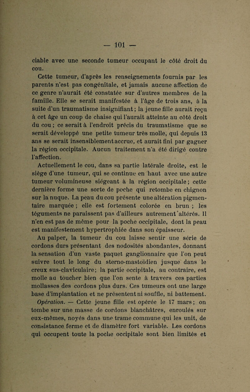 ciable avec une seconde tumeur occupant le côté droit du cou. Cette tumeur, d’après les renseignements fournis par les parents n’est pas congénitale, et jamais aucune affection de ce genre n’aurait été constatée sur d’autres membres de la famille. Elle se serait manifestée à l’âge de trois ans, à la suite d’un traumatisme insignifiant; la jeune fille aurait reçu à cet âge un coup de chaise qui l’aurait atteinte au côté droit du cou ; ce serait à l’endroit précis du traumatisme que se serait développé une petite tumeur très molle, qui depuis 13 ans se serait insensiblement accrue, et aurait fini par gagner la région occipitale. Aucun traitement n’a été dirigé contre l’affection. Actuellement le cou, dans sa partie latérale droite, est le siège d’une tumeur, qui se continue en haut avec une autre tumeur volumineuse siégeant à la région occipitale ; cette dernière forme une sorte de poche qui retombe en chignon sur la nuque. La peau du cou présente une altération pigmen¬ taire marquée ; elle est fortement colorée en brun ; les téguments ne paraissent pas d’ailleurs autrement altérés. Il n’en est pas de même pour la poche occipitale, dont la peau est manifestement hypertrophiée dans son épaisseur. Au palper, la tumeur du cou laisse sentir une série de cordons durs présentant des nodosités abondantes, donnant la sensation d’un vaste paquet ganglionnaire que l'on peut suivre tout le long du sterno-mastoïdien jusque dans le creux sus-claviculaire; la partie occipitale, au contraire, est molle au toucher bien que l’on sente à travers ces parties mollasses des cordons plus durs. Ces tumeurs ont une large base d’implantation et ne présentent ni souffle, ni battement. Opération. — Cette jeune fille est opérée le 17 mars ; on tombe sur une masse de cordons blanchâtres, enroulés sur eux-mêmes, noyés dans une trame commune qui les unit, de consistance ferme et de diamètre fort variable. Les cordons qui occupent toute la poche occipitale sont bien limités et