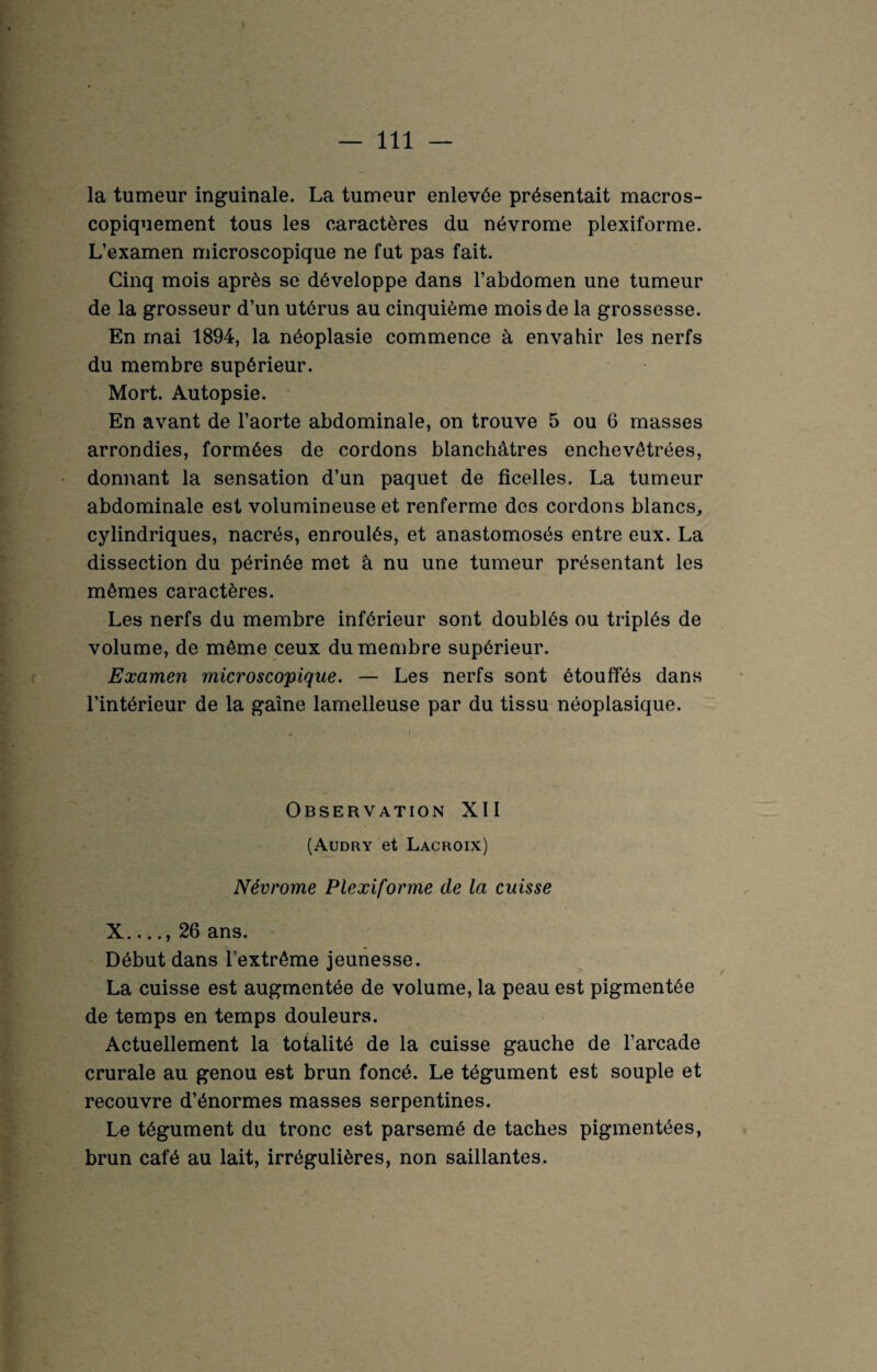 la tumeur inguinale. La tumeur enlevée présentait macros¬ copiquement tous les caractères du névrome plexiforme. L’examen microscopique ne fut pas fait. Cinq mois après se développe dans l’abdomen une tumeur de la grosseur d’un utérus au cinquième mois de la grossesse. En mai 1894, la néoplasie commence à envahir les nerfs du membre supérieur. Mort. Autopsie. En avant de l’aorte abdominale, on trouve 5 ou 6 masses arrondies, formées de cordons blanchâtres enchevêtrées, donnant la sensation d’un paquet de ficelles. La tumeur abdominale est volumineuse et renferme des cordons blancs, cylindriques, nacrés, enroulés, et anastomosés entre eux. La dissection du périnée met à nu une tumeur présentant les mêmes caractères. Les nerfs du membre inférieur sont doublés ou triplés de volume, de même ceux du membre supérieur. Examen microscopique. — Les nerfs sont étouffés dans l’intérieur de la gaine lamelleuse par du tissu néoplasique. Observation XII (Audry et Lacroix) Névrome Plexiforme de la cuisse X__ 26 ans. Début dans l'extrême jeunesse. La cuisse est augmentée de volume, la peau est pigmentée de temps en temps douleurs. Actuellement la totalité de la cuisse gauche de l’arcade crurale au genou est brun foncé. Le tégument est souple et recouvre d’énormes masses serpentines. Le tégument du tronc est parsemé de taches pigmentées, brun café au lait, irrégulières, non saillantes.