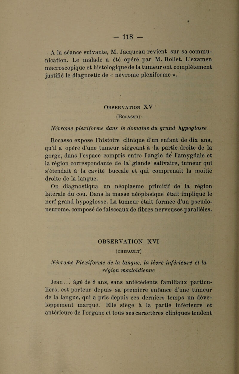 A la séance suivante, M. Jacqueau revient sur sa commu¬ nication. Le malade a été opéré par M. Rollet. L’examen macroscopique et histologique de la tumeur ont complètement justifié le diagnostic de « névrome plexiforme ». Observation XV (Bocasso) Névrome plexiforme dans le domaine du grand hypoglosse Bocasso expose l’histoire clinique d’un enfant de dix ans, qu’il a opéré d’une tumeur siégeant à la partie droite de la gorge, dans l’espace compris entre l'angle de l’amygdale et la région correspondante de la glande salivaire, tumeur qui s’étendait à la cavité buccale et qui comprenait la moitié droite de la langue. On diagnostiqua un néoplasme primitif de la région latérale du cou. Dans la masse néoplasique était impliqué le nerf grand hypoglosse. La tumeur était formée d’un pseudo- neurome, composé de faisceaux de fibres nerveuses parallèles. OBSERVATION XVI (chipault) Névrome Plexiforme de la langue, la lèvre inférieure el la région mastoïdienne Jean... âgé de 8 ans, sans antécédents familiaux particu¬ liers, est porteur depuis sa première enfance d’une tumeur de la langue, qui a pris depuis ces derniers temps un déve¬ loppement marqué. Elle siège à la partie inférieure et antérieure de l’organe et tous ses caractères cliniques tendent