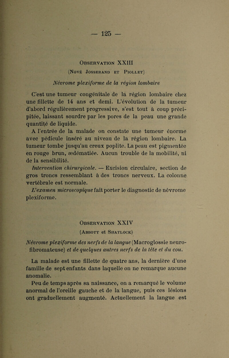 Observation XXIII (NOVÉ JOSSERAND ET PlOLLET) Névrome plexiforme de la région lombaire C'est une tumeur congénitale de la région lombaire chez une fillette de 14 ans et demi. L’évolution de la tumeur d’abord régulièrement progressive, s’est tout à coup préci¬ pitée, laissant sourdre par les pores de la peau une grande quantité de liquide. A l'entrée de la malade on constate une tumeur énorme avec pédicule inséré au niveau de la région lombaire. La tumeur tombe jusqu’au creux poplité. La peau est pigmentée en rouge brun, œdématiée. Aucun trouble de la mobilité, ni de la sensibilité. Intervention chirurgicale. — Excision circulaire, section de gros troncs ressemblant à des troncs nerveux. La colonne vertébrale est normale. L'examen microscopique fait porter le diagnostic de névrome plexiforme. Observation XXIV (Abbott et Siiatlock) Névrome plexiforme des nerfs de la langue (Macroglossie neuro¬ fibromateuse) et de quelques autres nerfs de la tête et du cou. La malade est une fillette de quatre ans, la dernière d’une famille de sept enfants dans laquelle on ne remarque aucune anomalie. Peu de temps après sa naissance, on a remarqué le volume anormal de l’oreille gauche et de la langue, puis ces lésions ont graduellement augmenté. Actuellement la langue est