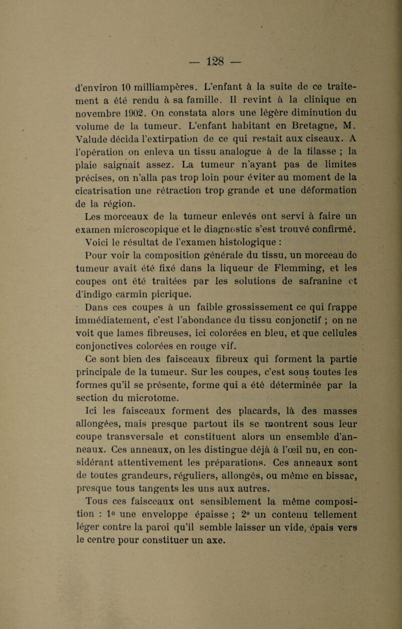d’environ 10 milliampères. L’enfant à la suite de ce traite¬ ment a été rendu à sa famille. Il revint à la clinique en novembre 1902. On constata alors une légère diminution du volume de la tumeur. L’enfant habitant en Bretagne, M. Valude décida l’extirpation de ce qui restait aux ciseaux. A l’opération on enleva un tissu analogue à de la filasse ; la plaie saignait assez. La tumeur n’ayant pas de limites précises, on n’alla pas trop loin pour éviter au moment de la cicatrisation une rétraction trop grande et une déformation de la région. Les morceaux de la tumeur enlevés ont servi à faire un examen microscopique et le diagnostic s’est trouvé confirmé. Voici le résultat de l’examen histologique : Pour voir la composition générale du tissu, un morceau de tumeur avait été fixé dans la liqueur de Flemming, et les coupes ont été traitées par les solutions de safranine et d’indigo carmin picrique. Dans ces coupes à un faible grossissement ce qui frappe immédiatement, c’est l’abondance du tissu conjonctif ; on ne voit que lames fibreuses, ici colorées en bleu, et que cellules conjonctives colorées en rouge vif. Ce sont bien des faisceaux fibreux qui forment la partie principale de la tumeur. Sur les coupes, c’est sous toutes les formes qu’il se présente, forme qui a été déterminée par la section du microtome. Ici les faisceaux forment des placards, là des masses allongées, mais presque partout ils se montrent sous leur coupe transversale et constituent alors un ensemble d’an¬ neaux. Ces anneaux, on les distingue déjà à l’œil nu, en con¬ sidérant attentivement les préparations. Ces anneaux sont de toutes grandeurs, réguliers, allongés, ou même en bissac, presque tous tangents les uns aux autres. Tous ces faisceaux ont sensiblement la même composi¬ tion : 1° une enveloppe épaisse ; 2° un contenu tellement léger contre la paroi qu’il semble laisser un vide, épais vers le centre pour constituer un axe.