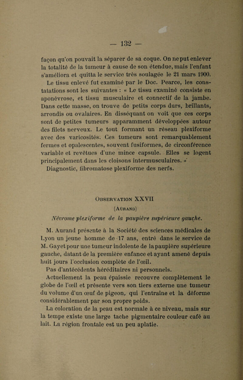 façon qu’on pouvait la séparer de sa coque. On ne put enlever la totalité de la tumeur à cause de son étendue, mais l’enfant s’améliora et quitta le service très soulagée le 21 mars 1900. Le tissu enlevé fut examiné par le Doc. Pearce, les cons¬ tatations sont les suivantes : « Le tissu examiné consiste en aponévrose, et tissu musculaire et connectif de la jambe. Dans cette masse, on trouve de petits corps durs, brillants, arrondis ou ovalaires. En disséquant on voit que ces corps sont de petites tumeurs apparamment développées autour des filets nerveux. Le tout formant un réseau plexiforme avec des varicosités. Ces tumeurs sont remarquablement fermes et opalescentes, souvent fusiformes, de circonférence variable et revêtues d'une mince capsule. Elles se logent principalement dans les cloisons intermusculaires. »' Diagnostic, fibromatose plexiforme des nerfs. Observation XXVII (Aürand) Névrome plexiforme de la paupière supérieure gauche. M. Aurand présente à la Société des sciences médicales de Lyon un jeune homme de 17 ans, entré dans le service de M. Gayet pour une tumeur indolente de la paupière supérieure gauche, datant de la première enfance et ayant amené depuis huit jours l’occlusion complète de l’œil. Pas d’antécédents héréditaires ni personnels. Actuellement la peau épaissie recouvre complètement le globe de l’œil et présente vers son tiers externe une tumeur du volume d’un œuf de pigeon, qui l’entraîne et la déforme considérablement par son propre poids. La coloration de la peau est normale à ce niveau, mais sur la tempe existe une large tache pigmentaire couleur café au lait. La région frontale est un peu aplatie.