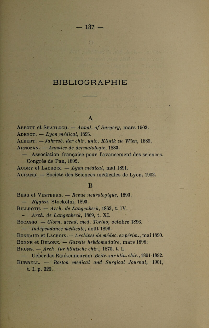 BIBLIOGRAPHIE A Abbott et Shatloch. — Annal, of Surgery, mars 1903. Adenot. — Lyon médical, 1895. Albert. — Jahresb. der chir. univ. Klinik zu Wien, 1889. Arnozan. — Annales de dermatologie, 1883. — Association française pour l'avancement des sciences. Congrès de Pau, 1892. Audry et Lacroix. — Lyon médical, mai 1891. Aurand. — Société des Sciences médicales de Lyon, 1902. B Berg et Vestberg. — Revue neurologique, 1893. — Hygiea. Stockolm, 1893. Billroth. — Arch. de Langenbeck, 1863, t. IV. — Arch. de Langenbeck, 1869, t. XI. Bocasso. — Giorn. accad. med. Torino, octobre 1896. — Indépendance médicale, août 1896. Bonnaud et Lacroix. — Archives de médec. expérim., mai 1890. Bonne et Delore. — Gazette hebdomadaire, mars 1898. Bruns. — Arch. fur klinische chir., 1870, t. L. — Ueberdas Rankenneurom. Beitr. zur klin. chir., 1891-1892. Burrell. — Boston medical and Surgical Journal, 1901, t. I, p. 329.