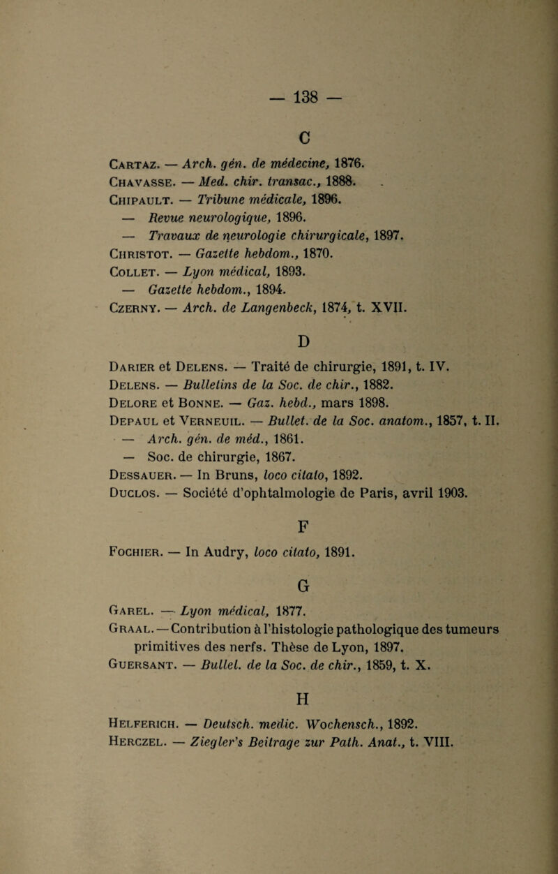 C Cartaz. — Arch. gén. de médecine, 1876. Chavasse. — Med. chir. transac., 1888. Chipault. — Tribune médicale, 1896. — Revue neurologique, 1896. — Travaux de neurologie chirurgicale, 1897. Christot. — Gazette hebdom., 1870. Collet. — Lyon médical, 1893. — Gazette hebdom., 1894. Czerny. — Arch. de Langenbeck, 1874, t. XVII. D Darier et Delens. — Traité de chirurgie, 1891, t. IV. Delens. — Bulletins de la Soc. de chir., 1882. Delore et Bonne. — Gaz. hebd., mars 1898. Depaul et Verneuil. — Bullet. de la Soc. anatom., 1857, t. II. — Arch. gén. de méd., 1861. — Soc. de chirurgie, 1867. Dessauer. — In Bruns, loco citato, 1892. Duclos. — Société d’ophtalmologie de Paris, avril 1903. F Fochier. — In Audry, loco citato, 1891. G Garel. — Lyon médical, 1877. Graal. — Contribution à l’histologie pathologique des tumeurs primitives des nerfs. Thèse de Lyon, 1897. Guersant. — Bullel. de la Soc. de chir., 1859, t. X. H Helferich. — Deutsch. medic. Wochensch., 1892. Herczel. — Ziegler's Beitrage zur Path. Anat., t. VIII.