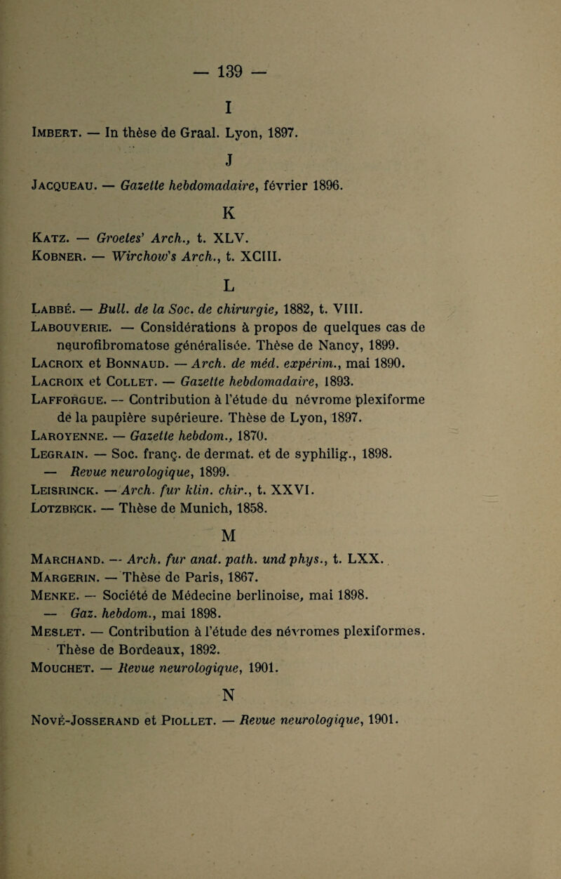 I Imbert. — In thèse de Graal. Lyon, 1897. J Jacqueau. — Gazette hebdomadaire, février 1896. K Katz. — Groetes’ Arch., t. XLV. Kobner. — WirchovSs Arch., t. XCIII. L Labbé. — Bull, de la Soc. de chirurgie, 1882, t. VIII. Labouverie. — Considérations à propos de quelques cas de neurofibromatose généralisée. Thèse de Nancy, 1899. Lacroix et Bonnaud. — Arch. de méd. expérim., mai 1890. Lacroix et Collet. — Gazette hebdomadaire, 1893. Lafforgue. — Contribution à l’étude du névrome plexiforme dè la paupière supérieure. Thèse de Lyon, 1897. Laroyenne. — Gazette hebdom., 1870. Legrain. — Soc. franç. de dermat. et de syphilig., 1898. — Revue neurologique, 1899. Leisrinck. — Arch. fur klin. chir., t. XXVI. Lotzbkck. — Thèse de Munich, 1858. M Marchand. — Arch. fur anat. path. und phys., t. LXX. Margerin. — Thèse de Paris, 1867. Menke. — Société de Médecine berlinoise, mai 1898. — Gaz. hebdom., mai 1898. Meslet. — Contribution à l’étude des névromes plexiformes. Thèse de Bordeaux, 1892. Mouchet. — Revue neurologique, 1901. N Nové-Josserand et Piollet. — Revue neurologique, 1901.