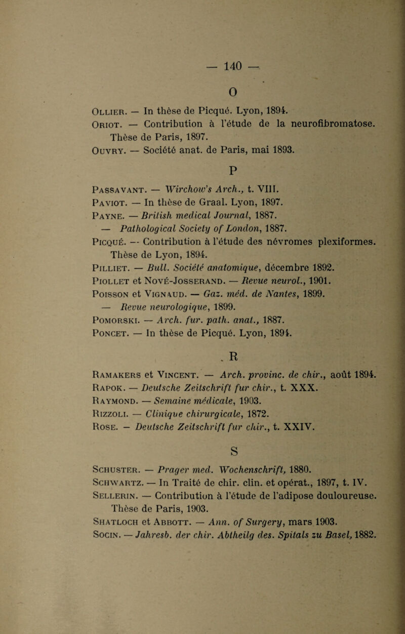 O Ollier. — In thèse de Picqué. Lyon, 1894. Oriot. — Contribution à l’étude de la neurofibromatose. Thèse de Paris, 1897. Ouvry. — Société anat. de Paris, mai 1893. P Passavant. — Wirchow’s Arch., t. VIII. Paviot. — In thèse de Graal. Lyon, 1897. Payne. — British medical Journal, 1887. — Pathological Society of London, 1887. Picqué. — Contribution à l’étude des névromes plexiformes. Thèse de Lyon, 1894. Pilliet. — Bull. Société anatomique, décembre 1892. Piollet et Nové-Josserand. — Revue neurol., 1901. Poisson et Vignaud. — Gaz. méd. de Nantes, 1899. — Revue neurologique, 1899. Pomorski. — Arch. fur. path. anal., 1887. Poncet. — In thèse de Picqué. Lyon, 189i. . R Ramakers et Vincent. — Arch. provinc. de chir., août 1894. Rapok. — Deutsche Zeitschrift fur chir., t. XXX. Raymond. — Semaine médicale, 1903. Rizzoli. — Clinique chirurgicale, 1872. Rose. — Deutsche Zeitschrift fur chir., t. XXIV. S Schuster. — P rager med. Wochenschrift, 1880. Schwartz. — In Traité de chir. clin, et opérât., 1897, t. IV. Sellerin. — Contribution à l’étude de l’adipose douloureuse. Thèse de Paris, 1903. Shatloch et Arbott. — Ann. of Surgery, mars 1903. Socin. — Jahresb. cler chir. Abtheilg des. Spitals zu Basel, 1882.
