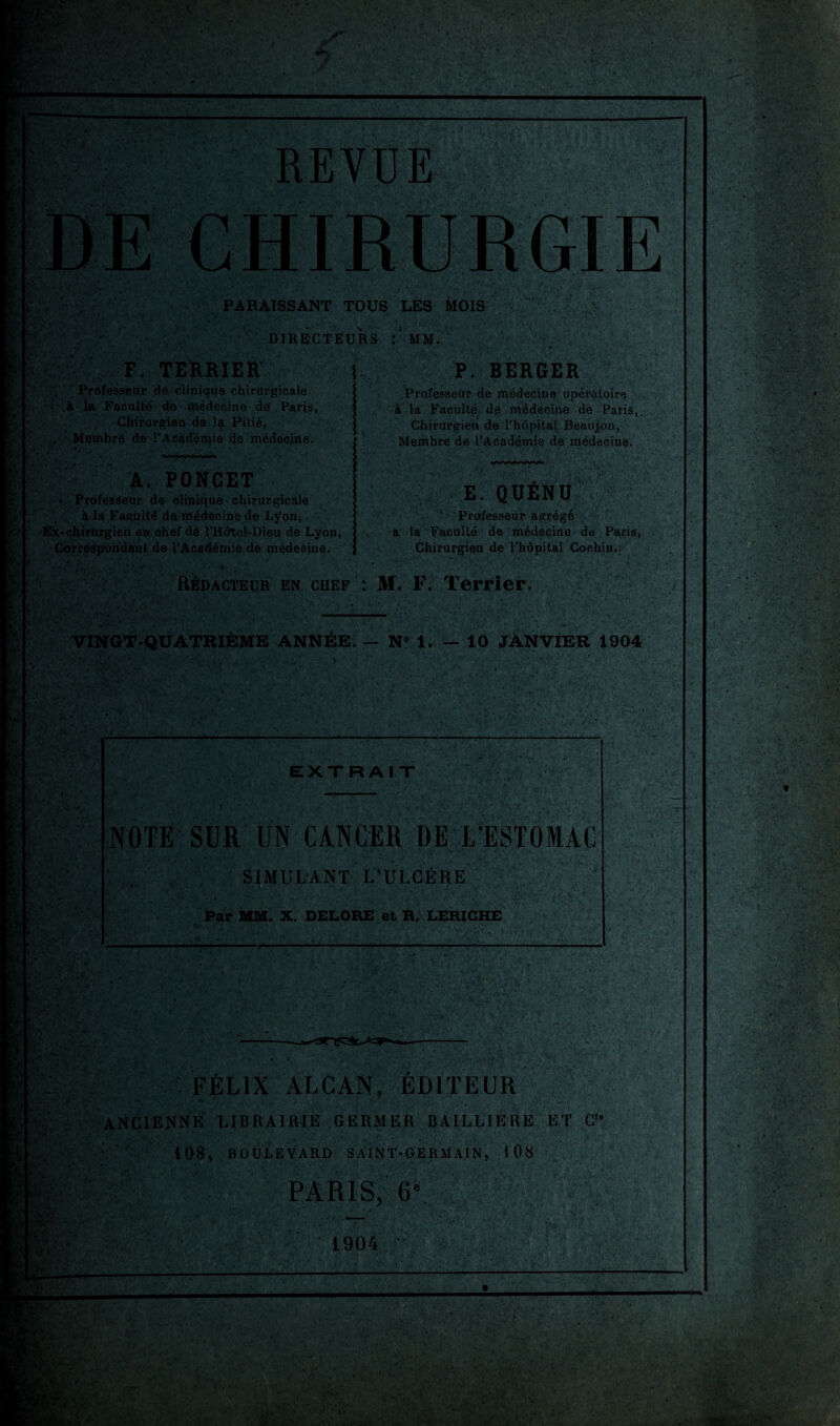 . REVUE F. TERRIER Professeur de clinique chirurgicale à la Faculté de médecine de Paris, Chirurgien de la Pitié, Membre de l'Académie de médecine. PARAISSANT TOUS LES MOIS DIRECTEURS MM. \ PO NC ET * ■ Professeur de clinique chirurgicale , à la Faculté de médecine de Lyon* Ex-chirurgien eu chef dé l’Hôtel-Dieu de Lyon, Cbrres'p'ondanl de l’Académie de médecine. P. BERGER Professeur de médecine opératoire à la Faculté dé médecine de Paris,. Chirurgien de l’hôpital Beaujon, Membre de l’Académie de médecine. E. QÜÉND Professeur agrégé à la Faculté de médecine de Paris, Chirurgien de l'hôpitai Coehjn.. Rédacteur en chef : M. F. Terrier. VINGT-QUATRIÈME ANNÉE. — N° 1. — 10 JANVIER 1904 v EXTRAIT NOTE SUR UN CANCER DE L’ESTOMAC SIMULANT L’ULCÈRE Par MM. X. DELORE et R. LERIGHE U h'1’ ••• vt>; .:v »• <<. : ./F ->.*v » ' -, i ■;! H,v. ..-.. V-.v • FÉLIX ALCAN, EDITEUR ANCIENNE LIBRAIRIE GERMER BAILLIÈRE ET C,e 108, BOULEVARD SAINT-GERMAIN, t 08 PARIS, 6e. ; A 1904 JW* ‘i 'AL' ù. ÿ VUv-'