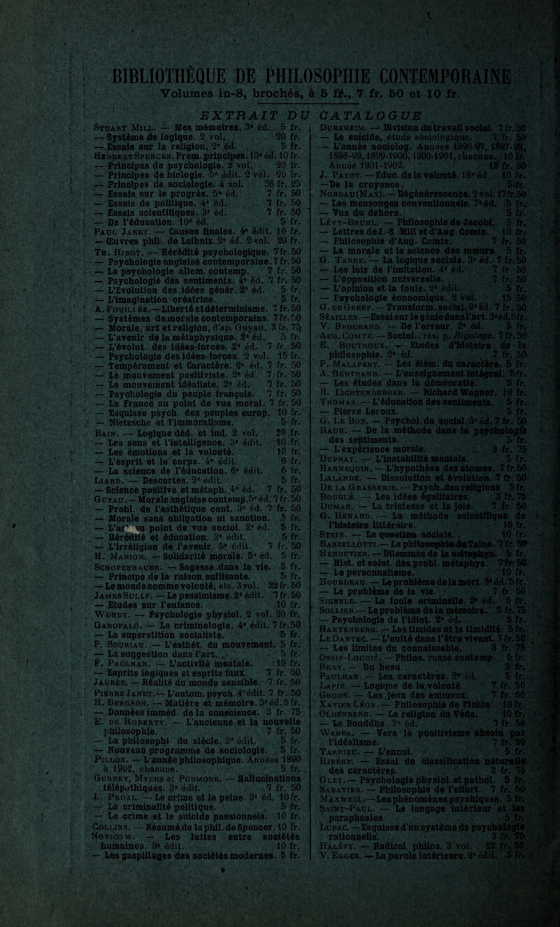 ■' S, BIBLIOTHÈQUE DE PHILOSOPHIE CONTEMPORAINE EXTRAIT DU CATALOGUE £*- ■ î Stuart Mill. — Mes mémoires, 3* éd. 5 fr. —i Système de logique. 2 vol. 20 fr. — Essais sur la religion, 2e éd. 5 fr. Herbert Spencer. Pfem. principes. 10» éd. 10 fr. — Principes de psychologie, 2 vol. 20 fr. — Principes de biologie. -5« édit. 2 vol. 20 fr. 36 fr. 25 7 fr. 50 fr. 50 fr. 50 5 fr. 7 7 — Principes de sociologie. 4 vol — Essais sur le progrès. 5» éd. — Essais de politique. 4® éd. — Essais scientifiques. 3® éd. — De l’éducation. 10e éd. Paul Janet. — Causes finales. 4® édit. 10 fr. — Œuvres phil. de Leibniz. 2® éd. 2 vol. 20 fr. Th. Ribot. — Hérédité psychologique. 7fr.50 — Psychologie anglaise contemporaine. 7fr. 50 — La psychologie allem. contemp. 7 fr. 50 — Psychologie des sentiments. 4® éd. 7 fr. 50 — L’Evolution des idées génér. 2B éd. 5 fr. — L’imagination créatrice. 5 fr. A. Fouiliée.— Liberté et déterminisme. 7 fr.50 — Systèmes de morale contemporains. 7 fr.50 — Morale, art et religion, d’ap. Guyan. 3 fr. 7q — L’avenir de la métaphysique. 2®éd. 5 fr. — L’évolut. des idées-forces. 2® éd. 7 fr. 50 — Psychologie des idées-forces. 2 vol. 15 fr. — Tempérament et Caractère. 2® éd. 7 — Le mouvement positiviste. 2® éd. 7 — Le mouvement idéaliste; 2® éd. 7 — Psychologie du peuple français. 7 — La France au point de vue moral. 7 fr. 50 fr. 50 fr. 50 fr. 50 fr. 50 — Esquisse psych. des peuples europ. 10 fr. Nietzsche et l’immoralisme. Bain. — Logique déd. et ind. 2 vol. — Les sens et l’intelligence, 3® édit. — Les émotions et la volonté. — L’esprit et le corps. 4® édit. — La science de l’éducation. 6’ édit. Liard. — Descartes. 2* édit. — Science positive etmétaph. 4® éd. 7 5 fr. 20 fr. 10 fr. 10 fr. 6 6 5 fr. fr, fr. fr. 50 5 fr. 5 fr. 5 fr. fr. 50 5 fr.- 5 fr. 5 fr. G uyau.— Morale anglaise contemp.5® éd. 7 fr. 50 — Probl. de l’esthétique cont. 3® éd. 7 fr. 50 — Morale sans obligation ni sanction. — L’ai* tu point de vue sociol. 2® éd. . — Hérédité et éducation. 3* édit. — L’irréligion de l’avenir. 5* édit. 7 H. Marion. — Solidarité morale. 5® éd. Schopenhaubr. — Sagesse dans la vie. — Principe de la raison suffisante. — Le monde comme volonté, etc. 3 vol. 22 fr. 50 JamesSullv. —Lepessimisme»2® édit. 7fr.50 — Etudes sur l’enfance. 10 fr. Wundt. — Psychologie physiol. 2 vol. 20 fr. Garofalo. — La criminologie. 4® édit. 7fr.50 — La superstition socialiste. 5 fr. P. Souriau. — L’esthét. du mouvement. 5 fr. — La suggestion dans l’art. . • 5 fr. F. Paulhan. — L’activité mentale. 10 fr. — Esprits logiques et esprits faux. 7 fr. 50 Jaurès. — Réalité du monde sensible. 7 fr. 50 Pierre Janèt.—L’autom. psych. 4Bédit. 7 fr. 50 H. Bergson. —> Matière et mémoire. 3e éd..5 fr. — Données imméd. de la conscience. 3 fr. 75 E. de Roberty. — L’ancienne et la nouvelle philosophie. 7 fr. 50 — La philosophi du siècle. 2e édit. 5 fr. — Nouveau programme de sociologie. 5 fr. Pillon. — L’année philosophique. Années 1890 à 1902, chacune. 5 fr. Gurney, Myers et Podmore, —Hallucinations télépathiques. 3* édit. 7 fr. 50 L. Proal. — Le crime et la peine. 3e éd. 10fr. — La criminalité politique. 5 fr. — Le crime et le suicide passionnels. 10 fr. Collins. — Résuméde laphil.de Spencer. 10 fr. Novicow. — Les luttes entre sociétés humaines. 3e édit. 10 fr. — Les gaspillages des sociétés modernes. 5 fr. Durkheim. — Division dutravail social. 7fr. 50 — Le suicide, étude sociologique. 7 fr. 50 — L’année sociolog. Années 1896-97,1897-98, 1898-99,1899-1900,1900-1901, chacune. 10 fr. Année 1901-1902. ' 12 fr, 50 J. Payot.—Educ. de la volonté. 18® éd. 10 fr. —De là croyance. 5.fr. No rdau (Max). — Dégénérescence. 2 vol. 17fr.5U fr. fr. fr. 10 fr. fr. 5 50 fr. 5 fr. 5 fr. 5 fr;. 7 fr. 50 7 fr. 50 . 10 fç. 10 fr. .r î1 Les mensonges conventionnels. 7* éd. — Vus du dehors. Lévy-Bruhl. — Philosophie de Jacobi. — Lettres de J.-S. Mill et d’Aug. Comte. — Philosophie d’Aug. Comte. 7 — La morale et la science des mœurs. G. Tarde. — La logique sociale. 3® éd. 7 fr.50 — Les lois de l’imitation. 4® éd. 7 fr 50 — L’opposition universelle. 7 fr. 50 — L’opinion et la fouie. 2® édit. 5 fr. — Psychologie économique. 2 vol. 15 50 G.deGreef. — Transform. social.2® éd. 7 fr. 50 Séailles —Essai sur le génie dansrart.3*éd.5fr. V. Brochard. — De l’erreur. 2® éd. 5 fr. Aug. Comte. — Sociol., rés. p. liigolage. 7fr.50 E. Boutroux. Etudes d’histoire de la philosophie. 2® éd. .,,7 fr. 50 P. Malapert. — Les élém. du caractère. 5 fr. A. Bertrand. — L’enseignement intégral! 5fr. — Les études dans la démocratie. 5 fr. II. Lightenberger. — Richard Wagner. 10 fr. Thomas. — L’éducation des sentiments. 5 fr. — Pierre Leroux. ' 5 fr. G. Le Bon. — Psychol.du social.3* éd. 7 fr. 50 Uauh. — De la méthode dans la psychologie des septiments. 5 fr. L’expérience morale. . 3 fr. 75 Duprat. — L'instabilité mentale. 5 fr. Mannequin. — L’hypothèse des atomes. 7 fr.50 Lalande. — Dissolution et évolution. 7 te. 50 De la G r asserie. — Psych. des religions 5 fr. Bouglé. — Les idées égalitaires. 3 fr. 75 Dumas. — La tristesse et la joie. 7 fr. 50 G. Renard. — La méthode scientifique de l’histoire littéraire. • 10,fr.. Stein. — La question sociale.. 10 fr. Barzellotti.— La philosophie de Taine. 7 fr. Sfr Renouvier. — Dilemmes de la mdtaphys. 5 fr. — Hist. et solut. des probl. métaphys. Tfr. 50 — Le personnalisme. 10 fr. Bourdeau. — Le problème de la mort. 3® éd. 5fr. — Le problème de la vie. 7 fr. 50 Sighéle. — La fonle criminelle. 2® éd. 5 fr. Solher.— Le problème de la mémoire. 3 fr. 75 — Psychologie de l’idiot. 2® éd. 5 fr. Hartenberg. — Les timides et la timidité. 5 fr. Le Dantec. — L’unité dans l’ôtre vivant. 7 fr. 50 — Les limites du connaissable. 3 fr. 75 Ossip-Lourié. — Philos, russe contemp. Bray. — Du beau. Paulhan. — Les caractères. 2® éd. La pie. — Logique de la volonté. Groos. — Les. jeux des animaux Xavier Léon. — Philosophie de Fichte. Oldenberg. — La religion du Véda. — Le Bouddha. 2e éd. 7 fr. 50 Weber. — Vers le positivisme absolu par l’idéalisme. 7 fr. 50 Tardieu. — L’ennui. 5 fr. Ribér.y. — Essai de classification naturelle des caractères. 3 fr. 75 Glf,y.—Psychologie physiol. etpathol. 5 fr. Sabatier. — Philosophie de l’effort. 7 fr. 50 Maxwell.—Lesphénomènes psychiques. 5 fr. Saint-Paul. — Le langage intérieur et les paraphasies. - 5 fr. Lubac.— Esquisse d’un système de psyobologle rationnelle. 3 fr. 75 Halévy. — Radical, philos. 3 vol. 22 fr. 50 V. Egger. — La parole intérieure. 2® édit. 5 fr. ï\ 1 t y \ T !.. V