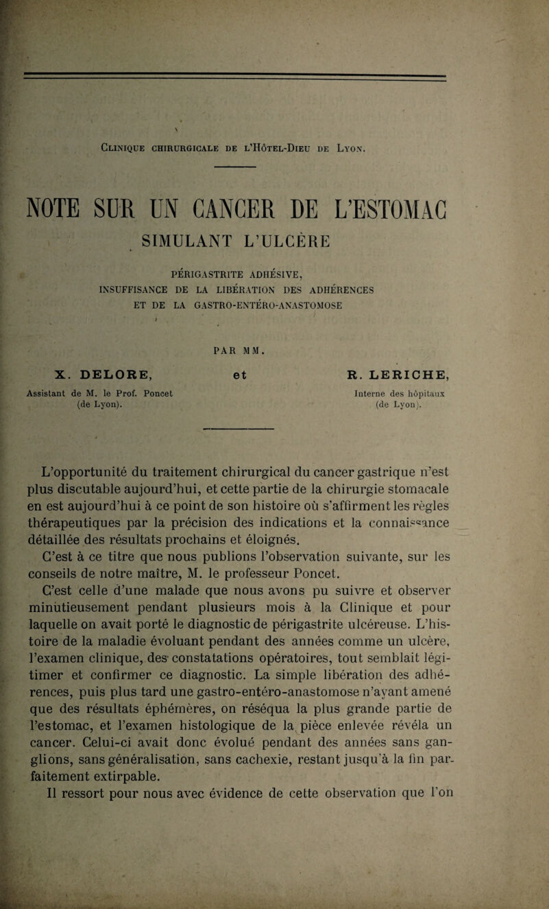 Clinique chirurgicale de l’Hôtel-Dieu de Lyon. NOTE SUR UN CANCER DE L’ESTOMAC SIMULANT L’ULCÈRE PÉRIGASTRITE ADHÉSIVE, INSUFFISANCE DE LA LIBÉRATION DES ADHÉRENCES ET DE LA GASTRO-ENTÉRO-ANASTOMOSE PAR MM. X. DELORE, et Assistant de M. le Prof. Poncet (de Lyon). R. LERICHE, Interne des hôpitaux (de Lyon). L’opportunité du traitement chirurgical du cancer gastrique n’est plus discutable aujourd’hui, et cette partie de la chirurgie stomacale en est aujourd’hui à ce point de son histoire où s’affirment les règles thérapeutiques par la précision des indications et la connaissance détaillée des résultats prochains et éloignés. C’est à ce titre que nous publions l’observation suivante, sur les conseils de notre maître, M. le professeur Poncet. C’est celle d’une malade que nous avons pu suivre et observer minutieusement pendant plusieurs mois à la Clinique et pour laquelle on avait porté le diagnostic de périgastrite ulcéreuse. L’his¬ toire de la maladie évoluant pendant des années comme un ulcère, l’examen clinique, des1 constatations opératoires, tout semblait légi¬ timer et confirmer ce diagnostic. La simple libération des adhé¬ rences, puis plus tard une gastro-entéro-anastomose n’ayant amené que des résultats éphémères, on réséqua la plus grande partie de l’estomac, et l’examen histologique de la pièce enlevée révéla un cancer. Celui-ci avait donc évolué pendant des années sans gan¬ glions, sans généralisation, sans cachexie, restant jusqu’à la fin par¬ faitement extirpable. Il ressort pour nous avec évidence de cette observation que l’on