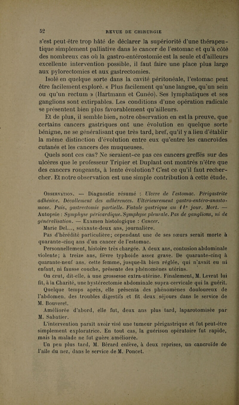 s’est peut-être trop hâté de déclarer la supériorité d’une thérapeu¬ tique simplement palliative dans le cancer de l’estomac et qu’à côté des nombreux cas où la gastro-entérostomie est la seule et d’ailleurs excellente intervention possible, il faut faire une place plus large aux pylorectomies et aux gastrectomies. Isolé en quelque sorte dans la cavité péritonéale, l’estomac peut être facilement exploré. « Plus facilement qu’une langue, qu’un sein ou qu’un rectum » (Hartmann et Cunéo). Ses lymphatiques et ses ganglions sont extirpables. Les conditions d’une opération radicale se présentent bien plus favorablement qu’ailleurs. Et de plus, il semble bien, notre observation en est la preuve, que certains cancers gastriques ont une évolution en quelque sorte bénigne, ne se généralisant que très tard, bref, qu’il y a lieu d’établir la même distinction d’évolution entre eux qu’entre les cancro'ïdes cutanés et les cancers des muqueuses. Quels sont ces cas? Ne seraient-ce pas ces cancers greffés sur des ulcères que le professeur Tripier et Duplant ont montrés n’être que des cancers rongeants, à lente évolution? C’est ce qu’il faut recher¬ cher. Et notre observation est une simple contribution à cette étude. Observation. — Diagnostic résumé : Ulcère de l'estomac. Périgastrite adhésive. Décollement des adhérences. Ultérieurement gastro-entéro-anasto- mose. Puis, gastrectomie partielle. Fistule gastrique au liG jour. Mort. — Autopsie: Symphyse péricardique.Symphyse pleurale. Pas de ganglions, ni de généralisation. — Examen histologique : Cancer. Marie Del..., soixante-deux ans, journalière. Pas d’hérédité particulière; cependant une de ses sœurs serait morte à quarante-cinq ans d’un cancer de l’estomac. Personnellement, histoire très chargée. A deux ans, contusion abdominale violente; à treize ans, fièvre typhoïde assez grave. De quarante-cinq à quarante-neuf ans, cette femme, jusque-là bien réglée, qui n’avait eu ni enfant, ni fausse couche, présente des phénomènes utérins. On crut, dit-elle, à une grossesse extra-utérine. Finalement, M. Levrat lui fit, à la Charité, une hystérectomie abdominale supra-cervicale qui la guérit. Quelque temps après, elle présenta des phénomènes douloureux de l’abdomen, des troubles digestifs et fit deux séjours dans le service de M. Bouveret. Améliorée d’abord, elle fut, deux ans plus tard, laparotomisée par M. Sabatier. L’intervention paraît avoir visé une tumeur périgastrique et fut peut-être simplement exploratrice. En tout cas, la guérison opératoire fut rapide, mais la malade ne fut guère améliorée. Un peu plus tard, M. Bérard enlève, à deux reprises, un cancroïde de l’aile du nez, dans le service de M. Poncet.