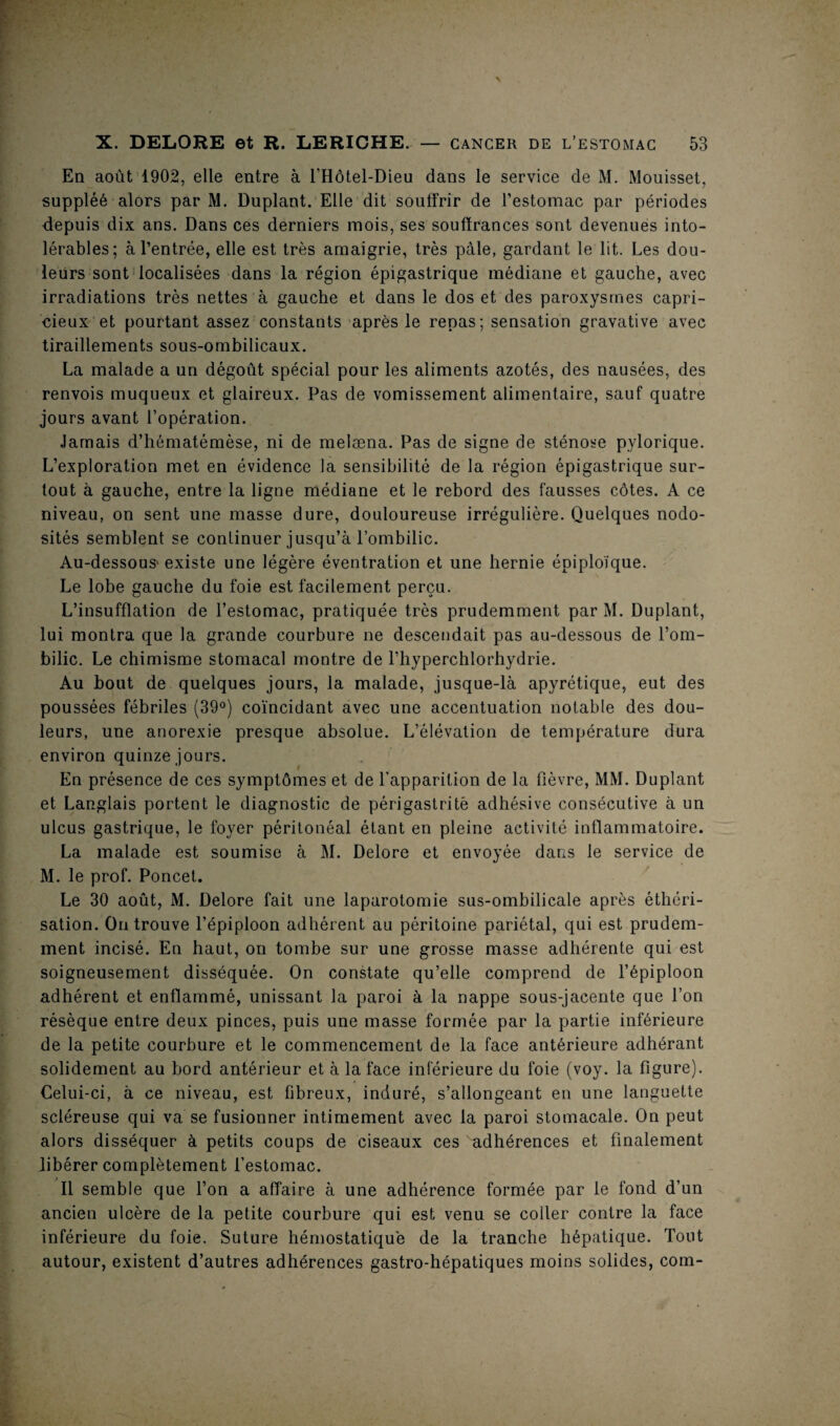 En août 1902, elle entre à l'Hôtel-Dieu dans le service de M. Mouisset, suppléé alors par M. Duplant. Elle dit souffrir de l’estomac par périodes depuis dix ans. Dans ces derniers mois, ses souffrances sont devenues into¬ lérables; à l’entrée, elle est très amaigrie, très pâle, gardant le lit. Les dou¬ leurs sont localisées dans la région épigastrique médiane et gauche, avec irradiations très nettes à gauche et dans le dos et des paroxysmes capri¬ cieux et pourtant assez constants après le repas; sensation gravative avec tiraillements sous-ombilicaux. La malade a un dégoût spécial pour les aliments azotés, des nausées, des renvois muqueux et glaireux. Pas de vomissement alimentaire, sauf quatre jours avant l’opération. Jamais d’hématémèse, ni de melæna. Pas de signe de sténose pylorique. L’exploration met en évidence la sensibilité de la région épigastrique sur¬ tout à gauche, entre la ligne médiane et le rebord des fausses côtes. A ce niveau, on sent une masse dure, douloureuse irrégulière. Quelques nodo¬ sités semblent se continuer jusqu’à l’ombilic. Au-dessous- existe une légère éventration et une hernie épiploïque. Le lobe gauche du foie est facilement perçu. L’insufflation de l’estomac, pratiquée très prudemment par M. Duplant, lui montra que la grande courbure ne descendait pas au-dessous de l’om¬ bilic. Le chimisme stomacal montre de l’hyperchlorhydrie. Au bout de quelques jours, la malade, jusque-là apyrétique, eut des poussées fébriles (39°) coïncidant avec une accentuation notable des dou¬ leurs, une anorexie presque absolue. L’élévation de température dura environ quinze jours. En présence de ces symptômes et de l’apparition de la fièvre, MM. Duplant et Langlais portent le diagnostic de périgastritè adhésive consécutive à un ulcus gastrique, le foyer péritonéal étant en pleine activité inflammatoire. La malade est soumise à M. Delore et envoyée dans le service de M. le prof. Poncet. Le 30 août, M. Delore fait une laparotomie sus-ombilicale après éthéri¬ sation. On trouve l’épiploon adhérent au péritoine pariétal, qui est prudem¬ ment incisé. En haut, on tombe sur une grosse masse adhérente qui est soigneusement disséquée. On constate qu’elle comprend de l’épiploon adhérent et enflammé, unissant la paroi à la nappe sous-jacente que l’on résèque entre deux pinces, puis une masse formée par la partie inférieure de la petite courbure et le commencement de la face antérieure adhérant solidement au bord antérieur et à la face inférieure du foie (voy. la figure). Celui-ci, à ce niveau, est fibreux, induré, s’allongeant en une languette scléreuse qui va se fusionner intimement avec la paroi stomacale. On peut alors disséquer à petits coups de ciseaux ces adhérences et finalement libérer complètement l’estomac. Il semble que l’on a affaire à une adhérence formée par le fond d’un ancien ulcère de la petite courbure qui est venu se coller contre la face inférieure du foie. Suture hémostatique de la tranche hépatique. Tout autour, existent d’autres adhérences gastro-hépatiques moins solides, corn-