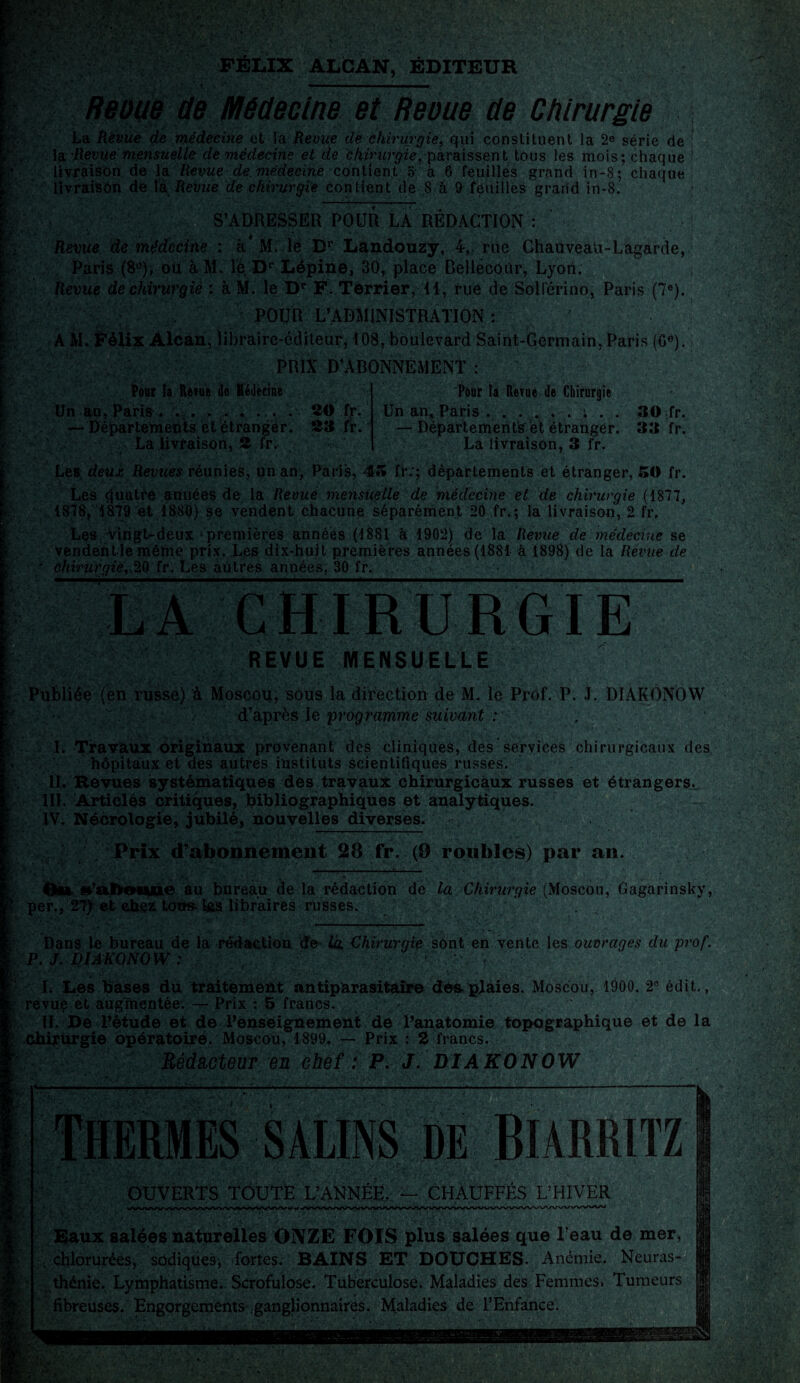 FÉLIX ALCAN, ÉDITEUR Reoue de Médecine et Reoue de Chirurgie La Revue de médecine et la Revue de chirurgie, qui constituent la 2e série de la Revue mensuelle de viédecine et de chiriirgie, paraissent tous les mois; chaque f . livraison de la Revue de médecine contient 5 à 6 feuilles grand in-8 ; chaque £ livraison de là Revue de chirurgie contient de 8 à 9 feuilles grand in-8. S’ADRESSER POUR LA RÉDACTION : Revue de médecine : à* RL le Dr Landouzÿ, 4, rue Chauveau-Lagarde, Paris (8°), oit à M. le D1' Lépine, 30, place Bellécoùr, Lyon. | Revue de chirurgie : à M. le Dr F. Terrier, il, rue de Soli'érino, Paris (7e). POUR L’ADMINISTRATION: A M. Félix Alcan, libraire-éditeur, 108, boulevard Saint-Germain, Paris (Ge). PRIX D’ABONNEMENT : i- \ t ; ' X: ■ fe: Four la Revue de Médecine Un an, Paris . . . . .. . — Départements et étranger. La livraison, 8 fr. Pour la Revue de Chirurgie 30 fr. Un an, Paris . . . . ... . . 30 fr. 33 fr. —Départements et étranger. 33 fr. La livraison, 3 fr. Les deux Revues réunies, un an, Paris, 4» fr:; départements et étranger, 50 fr. Les quatre années de la Revue mensuelle de médecine et de chirurgie (1877, 1878, 1879 et 1880) se vendent chacune séparément 20 fr.; la livraison, 2 fr. Les vingt-deux ‘ premières années (1881 à 1902) de la Revue de médecine se vendentlemême prix. Les dix-huit premières années (1881 à 1898) de la Revue de * chirurgie, 20 fr. Les autres années, 30 fr. LA CHIRURGIE REVUE MENSUELLE Publiée (en russe) à Moscou, sous la direction de M. le Prof. P. J. DIAKONOW \ d’après !z programme suivant : I. Travaux originaux provenant des cliniques, des services chirurgicaux des > hôpitaux et des autres instituts scientifiques russes. II. Revues systématiques des travaux chirurgicaux russes et étrangers. III. Articles critiques, bibliographiques et analytiques. IV. Nécrologie, jubilé, nouvelles diverses. Prix d’abonnement 28 fr. (9 roubles) par an. —t——— . • Ou s’abonne au bureau de la rédaction de la Chirurgie {Moscou, Gagarinsky, per., 27) et chez tous-las libraires russes. . Dans le bureau de la rédaction de la, Chirurgie sont en vente les ouvrages du prof. P. J. DIAKONOW : , L Les bases du traitement antiparasitaire dés plaies. Moscou, 1900. 2° édit., revuç et augmentée. — Prix : 5 francs. ^ IL De l’étude et de l’enseignement de l’anatomie topographique et de la Chirurgie opératoire. Moscou, 1899. — Prix : 2 francs. Rédacteur en chef : P. J. DIAKONOW OUVERTS TOUTE L’ANNÉE. — CHAUFFÉS L’HIVER Eaux salées naturelles ONZE FOIS plus salées que l’eau de mer, . chlorurées, sûdiques; fortes. BAINS ET DOUCHES. Anémie. Neuras¬ thénie. Lymphatisme. Scrofulose. Tuberculose. Maladies des Femmes* Tumeurs fibreuses. Engorgements .ganglionnaires. Maladies de l’Enfance. A V s '•••À! W • , dSk î'.r- IJ * ■