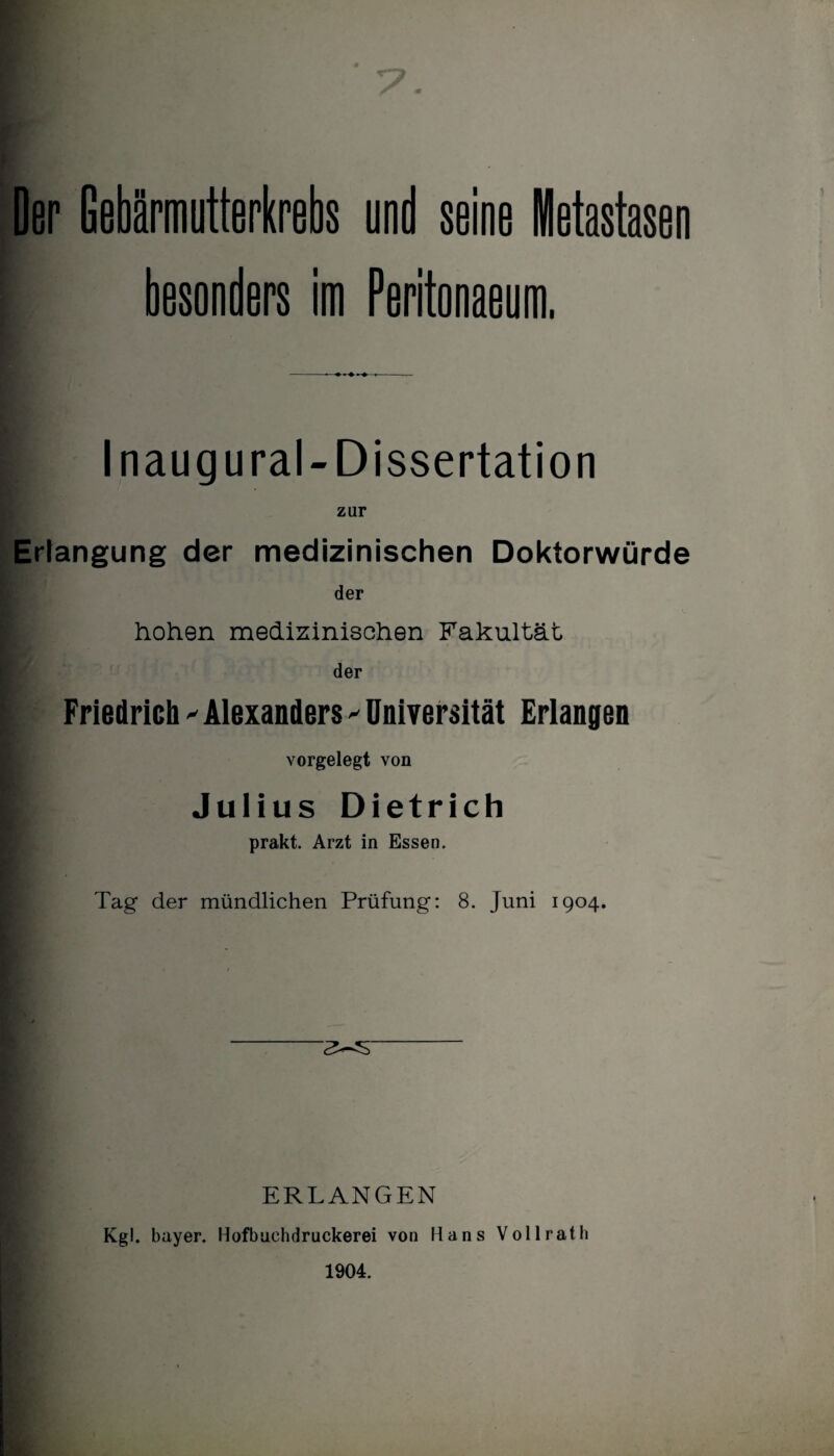 Der Gebärmutterkrebs und seine Metastasen besonders im Peritonaeum. Inaug ural-Dissertation zur Erlangung der medizinischen Doktorwürde der hohen medizinischen Fakultät der Friedrich 'Alexanders 'Universität Erlangen vorgelegt von | Julius Dietrich prakt. Arzt in Essen. Tag der mündlichen Prüfung: 8. Juni 1904. ERLANGEN Kgl. bayer. Hofbuchdruckerei von Hans Vollrath 1904.