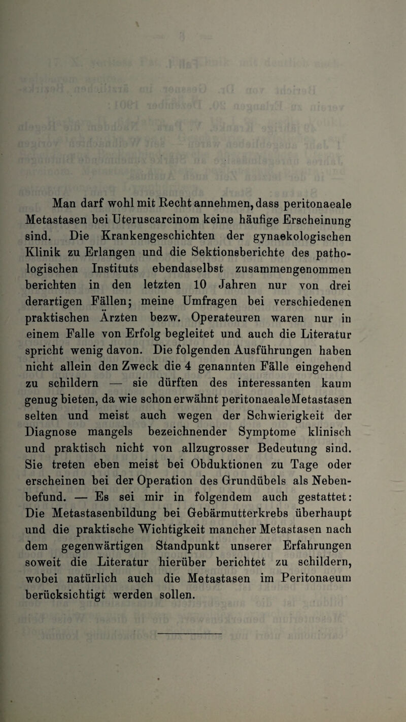 Man darf wohl mit Recht annehmen, dass peritonaeale Metastasen bei Uteruscarcinom keine häufige Erscheinung sind. Die Krankengeschichten der gynaekologischen Klinik zu Erlangen und die Sektionsberichte des patho¬ logischen Instituts ebendaselbst zusammengenommen berichten in den letzten 10 Jahren nur von drei derartigen Fällen; meine Umfragen bei verschiedenen praktischen Ärzten bezw. Operateuren waren nur in einem Falle von Erfolg begleitet und auch die Literatur spricht wenig davon. Die folgenden Ausführungen haben nicht allein den Zweck die 4 genannten Fälle eingehend zu schildern — sie dürften des interessanten kaum genug bieten, da wie schon erwähnt peritonaealeMetastasen selten und meist auch wegen der Schwierigkeit der Diagnose mangels bezeichnender Symptome klinisch und praktisch nicht von allzugrosser Bedeutung sind. Sie treten eben meist bei Obduktionen zu Tage oder erscheinen bei der Operation des Grundübels als Neben¬ befund. — Es sei mir in folgendem auch gestattet: Die Metastasenbildung bei Gebärmutterkrebs überhaupt und die praktische Wichtigkeit mancher Metastasen nach dem gegenwärtigen Standpunkt unserer Erfahrungen soweit die Literatur hierüber berichtet zu schildern, wobei natürlich auch die Metastasen im Peritonaeum berücksichtigt werden sollen.