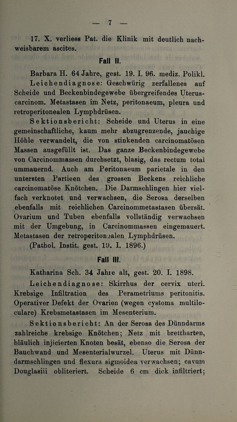 17. X. verliess Pat. die Klinik mit deutlich nach¬ weisbarem ascites. Fall II. Barbara H. 64 Jahre, gest. 19. I. 96. mediz. Polikl. Leichendiagnose: Gleschwürig zerfallenes auf Scheide und Beckenbindegewebe übergreifendes Uterus- carcinom. Metastasen im Netz, peritonaeum, pleura und retroperitonealen Lymphdrüsen. Sektionsbericht: Scheide und Uterus in eine gemeinschaftliche, kaum mehr abzugrenzende, jauchige Höhle verwandelt, die von stinkenden carcinomatösen Massen ausgefüllt ist. Das ganze Beckenbindegewebe von Carcinommassen durchsetzt, blasig, das rectum total ummauernd. Auch am Peritonaeum parietale in den untersten Partieen des grossen Beckens reichliche carcinomatöse Knötchen. Die Darmschlingen hier viel¬ fach verknotet und verwachsen, die Serosa derselben ebenfalls mit reichlichen Carcinommetastasen übersät. Ovarium und Tuben ebenfalls vollständig verwachsen mit der Umgebung, in Carcinommassen eingemauert. Metastasen der retroperitonealen Lymphdrüsen. (Pathol. Instit. gest. 19. I. 1896.) Fall III. Katharina Sch. 34 Jahre alt, gest. 20. I. 1898. Leichendiagnose: Skirrhus der cervix uteri. Krebsige Infiltration des Perametriums peritonitis. Operativer Defekt der Ovarien (wegen cystoma multilo- culare) Krebsmetastasen im Mesenterium. Sektionsbericht: An der Serosa des Dünndarms zahlreiche krebsige Knötchen; Netz mit brettharten, bläulich injicierten Knoten besät, ebenso die Serosa der Bauchwand und Mesenterialwurzel. Uterus mit Dünn¬ darmschlingen und flexura sigmoidea verwachsen; cavum Douglasiii obliteriert. Scheide 6 cm dick infiltriert;
