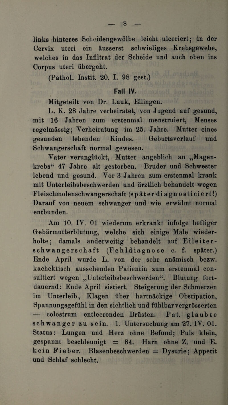 links hinteres Scheidengewölbe leicht ulceriert; in der Cervix uteri ein äusserst schwieliges Krebsgewebe, welches in das Infiltrat der Scheide und auch oben ins Corpus uteri übergeht. (Pathol. Instit. 20. I. 98 gest.) Fall IV. Mitgeteilt von Dr. Lauk, Ellingen. L. K. 28 Jahre verheiratet, von Jugend auf gesund, mit 16 Jahren zum erstenmal menstruiert, Menses regelmässig; Verheiratung im 25. Jahre. Mutter eines gesunden lebenden Kindes. Geburtsverlauf und Schwangerschaft normal gewesen. Vater verunglückt, Mutter angeblich an „Magen¬ krebs“ 47 Jahre alt gestorben. Bruder und Schwester lebend und gesund. Vor 3 Jahren zum erstenmal krank mit Unterleibsbeschwerden und ärztlich behandelt wegen Fleischmolenschwangerschaft (späterdiagnosticiert!) Darauf von neuem schwanger und wie erwähnt normal entbunden. Am 10. IV. 01 wiederum erkrankt infolge heftiger Gebärmutterblutung, welche sich einige Male wieder¬ holte; damals anderweitig behandelt auf Eileiter¬ schwangerschaft (Fehldiagnose c. f. später.) Ende April wurde L. von der sehr anämisch bezw. kachektisch aussehenden Patientin zum erstenmal con- sultiert wegen „Unterleibsbeschwerden“. Blutung fort¬ dauernd: Ende April sistiert. Steigerung der Schmerzen im Unterleib, Klagen über hartnäckige Obstipation, Spannungsgefühl in den sichtlich und fühlbar vergrösserten — colostrum entleerenden Brüsten. Pat. glaubte schwanger zu sein. 1. Untersuchung am 27. IV. 01. Status: Lungen und Herz ohne Befund; Puls klein, gespannt beschleunigt = 84. Harn ohne Z. und E. kein Fieber. Blasenbeschwerden = Dysurie; Appetit und Schlaf schlecht.