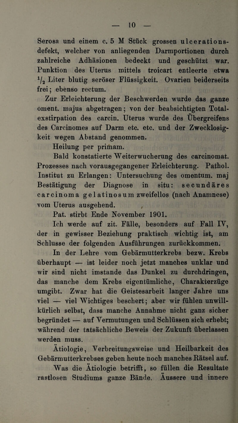 Serosa und einem c. 5 M Stück grossen ulcerations- defekt, welcher von anliegenden Darmportionen durch zahlreiche Adhäsionen bedeckt und geschützt war. Punktion des Uterus mittels troicart entleerte etwa 1/2 Liter blutig seröser Flüssigkeit. Ovarien beiderseits frei; ebenso rectum. Zur Erleichterung der Beschwerden wurde das ganze oment. majus abgetragen; von der beabsichtigten Total¬ exstirpation des carcin. Uterus wurde des Ubergreifens des Carcinomes auf Darm etc. etc. und der Zwecklosig¬ keit wegen Abstand genommen. Heilung per primam. Bald konstatierte Weiterwucherung des carcinomat. Prozesses nach vorausgegangener Erleichterung. Pathol. Institut zu Erlangen: Untersuchung des omentum. maj Bestätigung der Diagnose in situ: secundäres carcinoma ge 1 atinosum zweifellos (nach Anamnese) vom Uterus ausgehend. , Pat. stirbt Ende November 1901. Ich werde auf zit. Fälle, besonders auf Fall IY, der in gewisser Beziehung praktisch wichtig ist, am Schlüsse der folgenden Ausführungen zurückkommen. In der Lehre vom Gebärmutterkrebs bezw. Krebs überhaupt — ist leider noch jetzt manches unklar und wir sind nicht imstande das Dunkel zu durchdringen, das manche dem Krebs eigentümliche, Charakterzüge umgibt. Zwar hat die Geistesarbeit langer Jahre uns viel — viel Wichtiges beschert; aber wir fühlen unwill¬ kürlich selbst, dass manche Annahme nicht ganz sicher begründet — auf Vermutungen und Schlüssen sich erhebt; während der tatsächliche Beweis der Zukunft überlassen werden muss. •• Ätiologie, Verbreitungsweise und Heilbarkeit des Gebärmutterkrebses geben heute noch manches Bätsel auf. Was die Ätiologie betrifft, so füllen die Resultate •• rastlosen Studiums ganze Bände. Äussere und innere