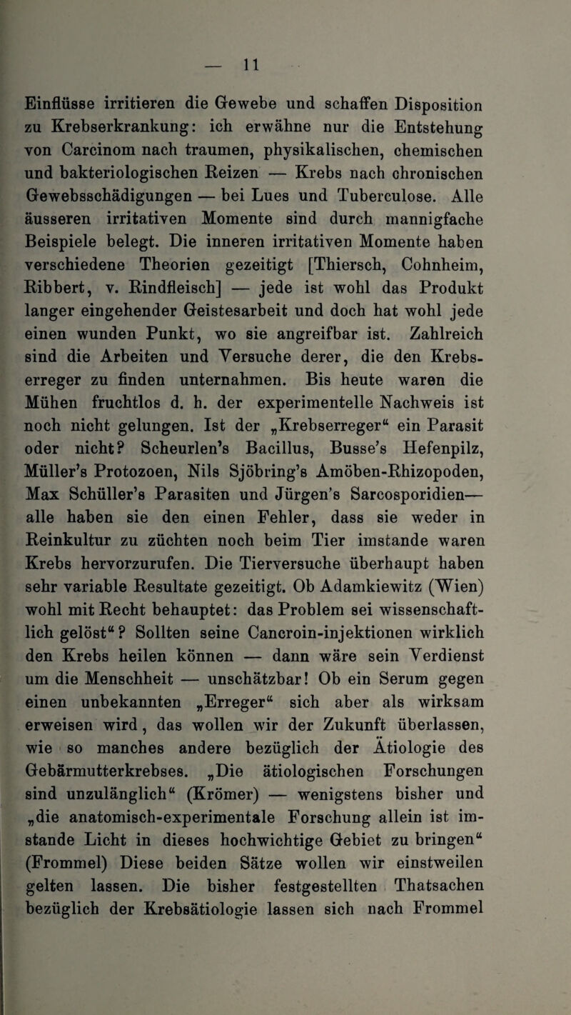 Einflüsse irritieren die Gewebe und schaffen Disposition zu Krebserkrankung: ich erwähne nur die Entstehung von Carcinom nach träumen, physikalischen, chemischen und bakteriologischen Reizen — Krebs nach chronischen Gewebsschädigungen — bei Lues und Tuberculose. Alle äusseren irritativen Momente sind durch mannigfache Beispiele belegt. Die inneren irritativen Momente haben verschiedene Theorien gezeitigt [Thiersch, Cohnheim, Ribbert, v. Rindfleisch] — jede ist wohl das Produkt langer eingehender Geistesarbeit und doch hat wohl jede einen wunden Punkt, wo sie angreifbar ist. Zahlreich sind die Arbeiten und Yersuche derer, die den Krebs¬ erreger zu finden unternahmen. Bis heute waren die Mühen fruchtlos d. h. der experimentelle Nachweis ist noch nicht gelungen. Ist der „Krebserreger“ ein Parasit oder nicht? Scheurlen’s Bacillus, Busse’s Hefenpilz, Müller’s Protozoen, Nils Sjöbring’s Amöben-Rhizopoden, Max Schüller’s Parasiten und Jürgen’s Sarcosporidien— alle haben sie den einen Fehler, dass sie weder in Reinkultur zu züchten noch beim Tier imstande waren Krebs hervorzurufen. Die Tierversuche überhaupt haben sehr variable Resultate gezeitigt. Ob Adamkiewitz (Wien) wohl mit Recht behauptet: das Problem sei wissenschaft¬ lich gelöst“ ? Sollten seine Cancroin-injektionen wirklich den Krebs heilen können — dann wäre sein Verdienst um die Menschheit — unschätzbar! Ob ein Serum gegen einen unbekannten „Erreger“ sich aber als wirksam erweisen wird, das wollen wir der Zukunft überlassen, •• wie so manches andere bezüglich der Ätiologie des Gebärmutterkrebses. „Die ätiologischen Forschungen sind unzulänglich“ (Krömer) — wenigstens bisher und „die anatomisch-experimentale Forschung allein ist im¬ stande Licht in dieses hochwichtige Gebiet zu bringen“ (Frommei) Diese beiden Sätze wollen wir einstweilen gelten lassen. Die bisher festgestellten Thatsachen bezüglich der Krebsätiologie lassen sich nach Frommei