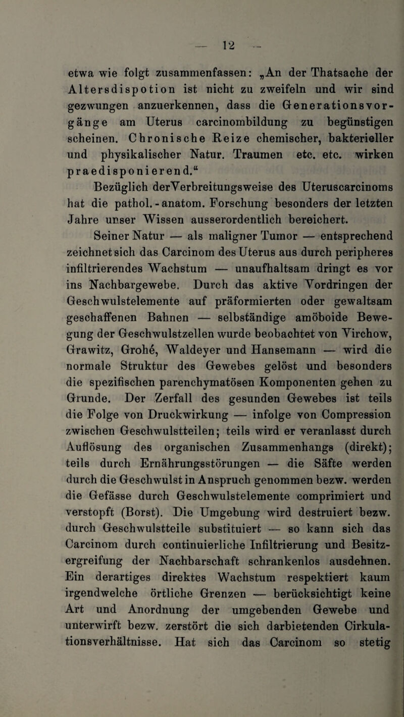 etwa wie folgt zusammenfassen: „An der Thatsache der Altersdispotion ist nicht zu zweifeln und wir sind gezwungen anzuerkennen, dass die Generationsvor- gänge am Uterus carcinombildung zu begünstigen scheinen. Chronische Reize chemischer, bakterieller und physikalischer Natur. Traumen etc. etc. wirken praedisponierend.“ Bezüglich derYerbreitungsweise des Uteruscarcinoms hat die pathol. - anatom. Forschung besonders der letzten Jahre unser Wissen ausserordentlich bereichert. Seiner Natur — als maligner Tumor — entsprechend zeichnet sich das Carcinom des Uterus aus durch peripheres infiltrierendes Wachstum — unaufhaltsam dringt es vor ins Nachbargewebe. Durch das aktive Vordringen der Geschwulstelemente auf präformierten oder gewaltsam geschaffenen Bahnen — selbständige amöboide Bewe¬ gung der Geschwulstzellen wurde beobachtet von Virchow, Grawitz, Grohe, Waldeyer und Hansemann — wird die normale Struktur des Gewebes gelöst und besonders die spezifischen parenchymatösen Komponenten gehen zu Grunde. Der Zerfall des gesunden Gewebes ist teils die Folge von Druckwirkung — infolge von Compression zwischen Geschwulstteilen; teils wird er veranlasst durch Auflösung des organischen Zusammenhangs (direkt); teils durch Ernährungsstörungen — die Säfte werden durch die Geschwulst in Anspruch genommen bezw. werden die Gefässe durch Geschwulstelemente comprimiert und verstopft (Borst). Die Umgebung wird destruiert bezw. durch Geschwulstteile substituiert — so kann sich das Carcinom durch continuierliche Infiltrierung und Besitz¬ ergreifung der Nachbarschaft schrankenlos ausdehnen. Ein derartiges direktes Wachstum respektiert kaum irgendwelche örtliche Grenzen — berücksichtigt keine Art und Anordnung der umgebenden Gewebe und unterwirft bezw. zerstört die sich darbietenden Cirkula- tionsverhältnisse. Hat sich das Carcinom so stetig