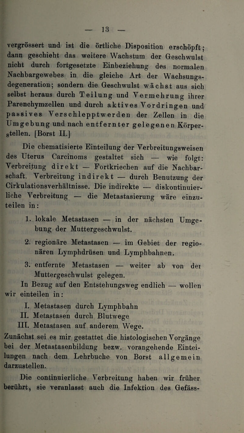 vergrössert und ist die örtliche Disposition erschöpft; dann geschieht das weitere Wachstum der Geschwulst nicht durch fortgesetzte Einbeziehung des normalen Nachbargewebes in die gleiche Art der Wachsungs- degeneration; sondern die Geschwulst wächst aus sich selbst heraus durch Teilung und Vermehrung ihrer Parenchymzellen und durch aktives Vordringen und passives Verschlepptwerden der Zellen in die Umgebung und nach entfernter gelegenen Körper¬ teilen. [Borst II.] Die chematisierte Einteilung der Verbreitungsweisen des Uterus Carcinoms gestaltet sich — wie folgt: Verbreitung direkt — Fortkriechen auf die Nachbar¬ schaft. Verbreitung indirekt — durch Benutzung der Cirkulationsverhältnisse. Die indirekte — diskontinuier¬ liche Verbreitung — die Metastasierung wäre einzu¬ teilen in: 1. lokale Metastasen — in der nächsten Umge¬ bung der Muttergeschwulst. 2. regionäre Metastasen — im Gebiet der regio¬ nären Lymphdrüsen und Lymphbahnen. 3. entfernte Metastasen — weiter ab von der Muttergeschwulst gelegen. In Bezug auf den Entstehungsweg endlich — wollen wir einteilen in: I. Metastasen durch II. Metastasen durch Blutwege III. Metastasen auf anderem Wege. Zunächst sei es mir gestattet die histologischen Vorgänge bei der Metastasenbildung bezw. vorangehende Eintei¬ lungen nach dem Lehrbuche von Borst allgemein darzustellen. Die continuierliche Verbreitung haben wir früher berührt, sie veranlasst auch die Infektion des Gefäss- Lymphbahn