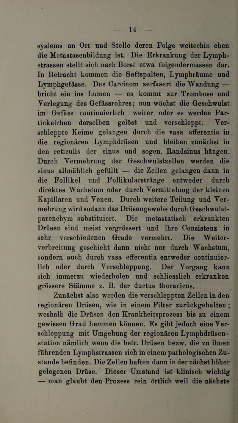 Systems an Ort und Stelle deren Folge weiterhin eben die Metastasenbildung ist. Die Erkrankung der Lymph- strassen stellt sich nach Borst etwa folgendermassen dar. In Betracht kommen die Saftspalten, Lymphräume und Lymphgefässe. Das Carcinom zerfasert die Wandung — bricht ein ins Lumen — es kommt zur Trombose und Verlegung des Gefässrohres; nun wächst die Geschwulst im Gefäss continuierlich weiter oder es werden Par¬ ti ckelchen derselben gelöst und verschleppt. Ver¬ schleppte Keime gelangen durch die vasa afferentia in die regionären Lymphdrüsen und bleiben zunächst in den reticulis der sinus und sogen. Randsinus hängen. Durch Vermehrung der Geschwulstzellen werden die sinus allmählich gefüllt — die Zellen gelangen dann in die Follikel und Follikularstränge entweder durch direktes Wachstum oder durch Vermittelung der kleinen Kapillaren und Venen. Durch weitere Teilung und Ver¬ mehrung wird sodann das Drüsengewebe durch Geschwulst¬ parenchym substituiert. Die metastatisch erkrankten Drüsen sind meist vergrössert und ihre Consistenz in sehr verschiedenen Grade vermehrt. Die Weiter¬ verbreitung geschieht dann nicht nur durch Wachstum, sondern auch durch vasa efferentia entweder continuier¬ lich oder durch Verschleppung. Der Vorgang kann sich immerzu wiederholen und schliesslich erkranken grössere Stämme z. B. der ductus thoracicus. Zunächst also werden die verschleppten Zellen in den regionären Drüsen, wie in einem Filter zurückgehalten ; weshalb die Drüsen den Krankheitsprozess bis zu einem gewissen Grad hemmen können. Es gibt jedoch eine Ver¬ schleppung mit Umgehung der regionären Lymphdrüsen- station nämlich wenn die betr. Drüsen bezw. die zu ihnen führenden Lymphstrassen sich in einem pathologischen Zu¬ stande befinden. Die Zellen haften dann in der nächst höher gelegenen Drüse. Dieser Umstand ist klinisch wichtig — man glaubt den Prozess rein örtlich weil die nächste