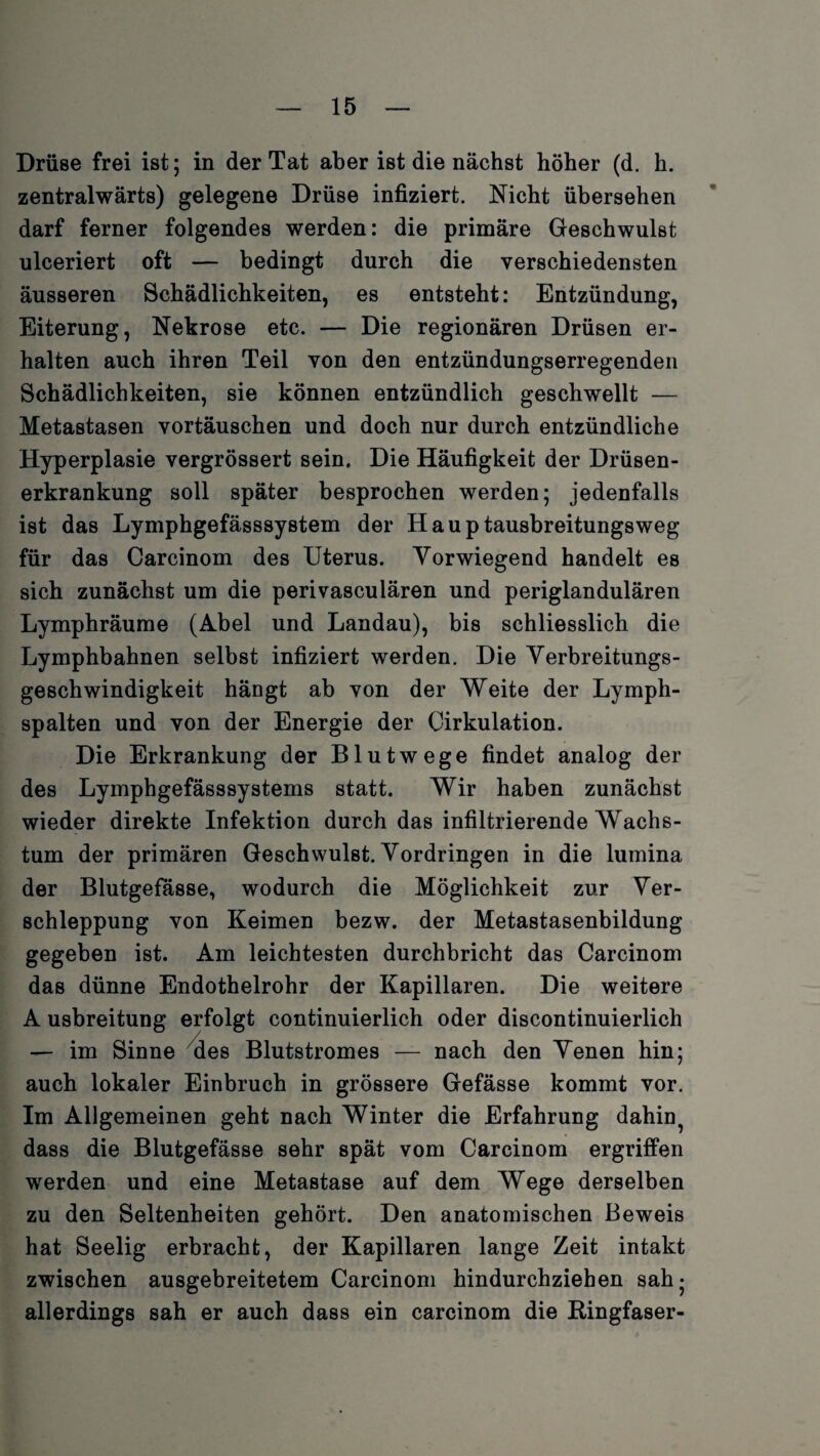 Drüse frei ist; in der Tat aber ist die nächst höher (d. h. zentralwärts) gelegene Drüse infiziert. Nicht übersehen darf ferner folgendes werden: die primäre Geschwulst ulceriert oft — bedingt durch die verschiedensten äusseren Schädlichkeiten, es entsteht: Entzündung, Eiterung, Nekrose etc. — Die regionären Drüsen er¬ halten auch ihren Teil von den entzündungserregenden Schädlichkeiten, sie können entzündlich geschwellt — Metastasen Vortäuschen und doch nur durch entzündliche Hyperplasie vergrössert sein. Die Häufigkeit der Drüsen¬ erkrankung soll später besprochen werden; jedenfalls ist das Lymphgefässsystem der Hauptausbreitungsweg für das Carcinom des Uterus. Yorwiegend handelt es sich zunächst um die perivasculären und periglandulären Lymphräume (Abel und Landau), bis schliesslich die Lymphbahnen selbst infiziert werden. Die Verbreitungs¬ geschwindigkeit hängt ab von der Weite der Lymph¬ spalten und von der Energie der Cirkulation. Die Erkrankung der Blutwege findet analog der des Lymphgefässsystems statt. Wir haben zunächst wieder direkte Infektion durch das infiltrierende Wachs¬ tum der primären Geschwulst. Vordringen in die lumina der Blutgefässe, wodurch die Möglichkeit zur Ver¬ schleppung von Keimen bezw. der Metastasenbildung gegeben ist. Am leichtesten durchbricht das Carcinom das dünne Endothelrohr der Kapillaren. Die weitere A usbreitung erfolgt continuierlich oder discontinuierlich — im Sinne des Blutstromes — nach den Venen hin; auch lokaler Einbruch in grössere Gefässe kommt vor. Im Allgemeinen geht nach Winter die Erfahrung dahin^ dass die Blutgefässe sehr spät vom Carcinom ergriffen werden und eine Metastase auf dem Wege derselben zu den Seltenheiten gehört. Den anatomischen Beweis hat Seelig erbracht, der Kapillaren lange Zeit intakt zwischen ausgebreitetem Carcinom hindurchzieben sah- allerdings sah er auch dass ein carcinom die Ringfaser-
