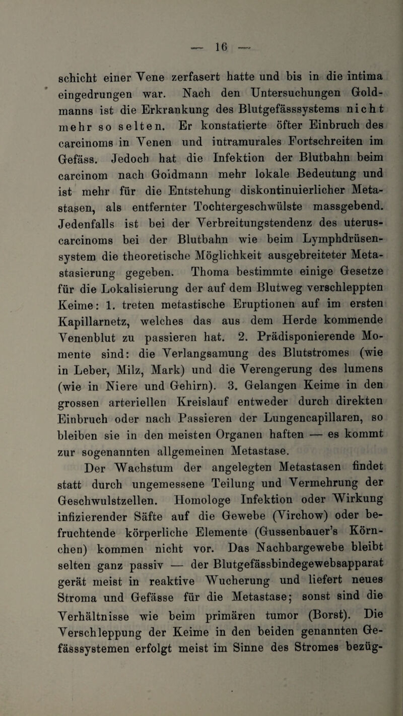 schicht einer Vene zerfasert hatte und bis in die intima eingedrungen war. Nach den Untersuchungen Gold¬ manns ist die Erkrankung des Blutgefässsystems nicht mehr so selten. Er konstatierte öfter Einbruch des carcinoms in Yenen und intramurales Fortschreiten im Gefäss. Jedoch hat die Infektion der Blutbahn beim carcinom nach Goidmann mehr lokale Bedeutung und ist mehr für die Entstehung diskontinuierlicher Meta¬ stasen, als entfernter Tochtergeschwülste massgebend. Jedenfalls ist bei der Yerbreitungstendenz des uterus- carcinoms bei der Blutbahn wie beim Lymphdrüsen- system die theoretische Möglichkeit ausgebreiteter Meta¬ stasierung gegeben. Thoma bestimmte einige Gesetze für die Lokalisierung der auf dem Blutweg verschleppten Keime: 1. treten metastische Eruptionen auf im ersten Kapillarnetz, welches das aus dem Herde kommende Yenenblut zu passieren hat. 2. Prädisponierende Mo¬ mente sind: die Yerlangsamung des Blutstromes (wie in Leber, Milz, Mark) und die Yerengerung des lumens (wie in Niere und Gehirn). 3. Gelangen Keime in den grossen arteriellen Kreislauf entweder durch direkten Einbruch oder nach Passieren der Lungencapillaren, so bleiben sie in den meisten Organen haften — es kommt zur sogenannten allgemeinen Metastase. Der Wachstum der angelegten Metastasen findet statt durch ungemessene Teilung und Yermehrung der Geschwulstzellen. Homologe Infektion oder Wirkung infizierender Säfte auf die Gewebe (Yirchow) oder be¬ fruchtende körperliche Elemente (Gussenbauer’s Körn¬ chen) kommen nicht vor. Das Nachbargewebe bleibt selten ganz passiv — der Blutgefässbindegewebsapparat gerät meist in reaktive Wucherung und liefert neues Stroma und Gefässe für die Metastase; sonst sind die Yerhältnisse wie beim primären tumor (Borst). Die Yerschleppung der Keime in den beiden genannten Ge- fässsystemen erfolgt meist im Sinne des Stromes bezüg-