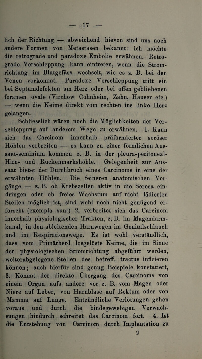 lieh der Richtung — abweichend hievon sind uns noch andere Formen von Metastasen bekannt: ich möchte die retrograde und paradoxe Embolie erwähnen. Retro¬ grade Yerschleppung kann e intreten, wenn die Strom¬ richtung im Blutgefäss wechselt, wie es z. B. bei den Yenen vorkommt. Paradoxe Yerschleppung tritt ein bei Septumdefekten am Herz oder bei offen gebliebenen foramen ovale (Yirchow Cohnheim, Zahn, Hauser etc.) — wenn die Keime direkt vom rechten ins linke Herz gelangen. Schliesslich wären noch die Möglichkeiten der Yer¬ schleppung auf anderem Wege zu erwähnen. 1. Kann sich das Carcinom innerhalb präformierter seröser Höhlen verbreiten — es kann zu einer förmlichen Aus- saat-seminium kommen z. B. in der pleura-peritoneal- Hirn- und Rückenmarkshöhle. Gelegenheit zur Aus¬ saat bietet der Durchbruch eines Carcinoms in eine der erwähnten Höhlen. Die feineren anatomischen Vor¬ gänge — z. B. ob Krebszellen aktiv in die Serosa ein- dringen oder ob freies Wachstum auf nicht lädierten Stellen möglich ist, sind wohl noch nicht genügend er¬ forscht (exempla sunt) 2. verbreitet sich das Carcinom innerhalb physiologischer Trakten, z. B. im Magendarm¬ kanal, in den ableitenden Harnwegen im Genitalschlauch und im Respirationswege. Es ist wohl verständlich, dass vom Primärherd losgelöste Keime, die im Sinne der physiologischen Stromrichtung abgeführt werden, weiterabgelegene Stellen des betreff, tractus inficieren können; auch hierfür sind genug Beispiele konstatiert, •• 3. Kommt der direkte Übergang des Carcinoms von einem Organ aufs andere vor z. B. vom Magen oder Niere auf Leber, von Harnblase auf Rektum oder von Mamma auf Lunge. Entzündliche Yerlötungen gehen voraus und durch die bindegewebigen Verwach¬ sungen hindurch schreitet das Carcinom fort. 4. Ist die Entstehung von Carcinom durch Implantation zu 2