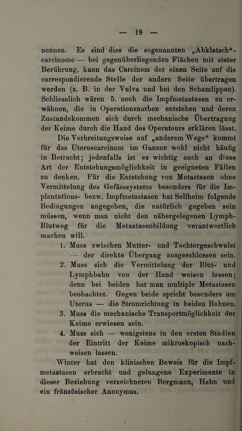 nennen. Es sind dies die sogenannten „Abklatsch“ - earcinome — bei gegenüberliegenden Flächen mit steter Berührung, kann das Carcinom der einen Seite auf die correspondierende Stelle der andern Seite übertragen werden (z. B. in der Yulva und bei den Schamlippen). Schliesslich wären 5. noch die Impfmetastasen zu er¬ wähnen, die in Operationsnarben entstehen und deren •• Zustandekommen sich durch mechanische Übertragung der Keime durch die Hand des Operateurs erklären lässt. Die Yerbreitungsweise auf „anderem Wege“ kommt für das Uteruscarcinom im Ganzen wohl nicht häufig in Betracht; jedenfalls ist es wichtig auch an diese Art der Entstehungsmöglichkeit in geeigneten Fällen zu denken. Für die Entstehung von Metastasen ohne Yermittelung des Gefässsystems besonders für die Im¬ plantations- bezw. Impfmetastasen hat Sellheim folgende Bedingungen angegeben, die natürlich gegeben sein müssen, wenn man nicht den nähergelegenen Lymph- Blutweg für die Metastasenbildung verantwortlich machen will. 1. Muss zwischen Mutter- und Tochtergeschwulst •• -- der direkte Übergang ausgeschlossen sein. 2. Muss sich die Yermittelung der Blut- und Lymphbahn von der Hand weisen lassen; denn bei beiden hat man multiple Metastasen beobachtet. Gegen beide spricht besonders am Uterus — die Stromrichtung in beiden Bahnen. 3. Muss die mechanische Transportmöglichkeit der Keime erwiesen sein. 4. Muss sich — wenigstens in den ersten Stadien der Eintritt der Keime mikroskopisch nach- weisen lassen. Winter hat den klinischen Beweis für die Impf¬ metastasen erbracht und gelungene Experimente in dieser Beziehung verzeichneten Bergmann, Hahn und ein fränzösischer Anonymus.