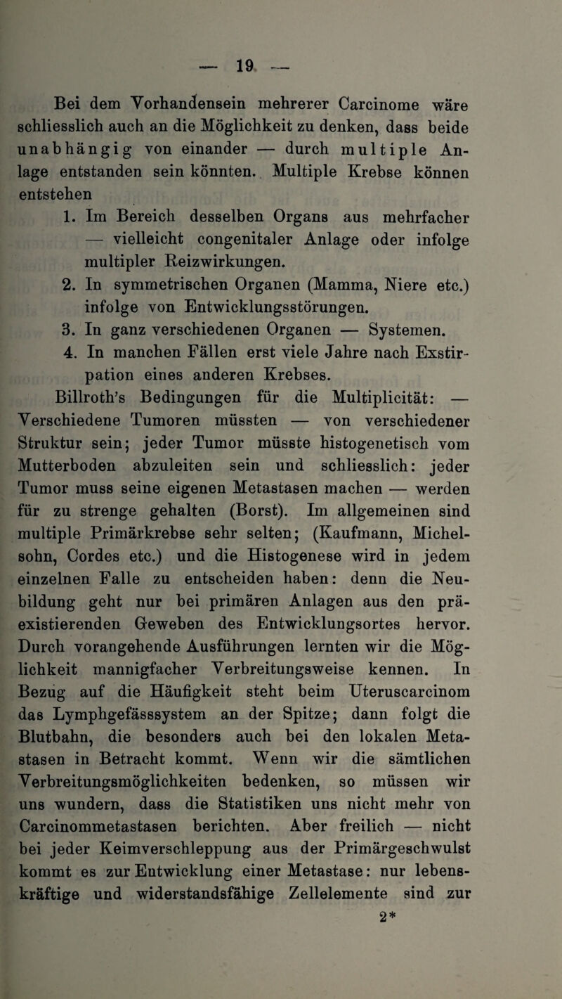 Bei dem Vorhandensein mehrerer Carcinome wäre schliesslich auch an die Möglichkeit zu denken, dass beide unabhängig von einander — durch multiple An¬ lage entstanden sein könnten. Multiple Krebse können entstehen 1. Im Bereich desselben Organs aus mehrfacher — vielleicht congenitaler Anlage oder infolge multipler Beizwirkungen. 2. In symmetrischen Organen (Mamma, Niere etc.) infolge von Entwicklungsstörungen. 3. In ganz verschiedenen Organen — Systemen. 4. In manchen Fällen erst viele Jahre nach Exstir¬ pation eines anderen Krebses. Billroth’s Bedingungen für die Multiplicität: — Verschiedene Tumoren müssten — von verschiedener Struktur sein; jeder Tumor müsste histogenetisch vom Mutterboden abzuleiten sein und schliesslich: jeder Tumor muss seine eigenen Metastasen machen — werden für zu strenge gehalten (Borst). Im allgemeinen sind multiple Primärkrebse sehr selten; (Kaufmann, Michel¬ sohn, Cordes etc.) und die Histogenese wird in jedem einzelnen Falle zu entscheiden haben: denn die Neu¬ bildung geht nur bei primären Anlagen aus den prä- existierenden Geweben des Entwicklungsortes hervor. Durch vorangehende Ausführungen lernten wir die Mög¬ lichkeit mannigfacher Verbreitungsweise kennen. In Bezug auf die Häufigkeit steht beim Uteruscarcinom das Lymphgefässsystem an der Spitze; dann folgt die Blutbahn, die besonders auch bei den lokalen Meta¬ stasen in Betracht kommt. Wenn wir die sämtlichen Verbreitungsmöglichkeiten bedenken, so müssen wir uns wundern, dass die Statistiken uns nicht mehr von Carcinommetastasen berichten. Aber freilich — nicht bei jeder Keimverschleppung aus der Primärgeschwulst kommt es zur Entwicklung einer Metastase: nur lebens¬ kräftige und widerstandsfähige Zellelemente sind zur 2*