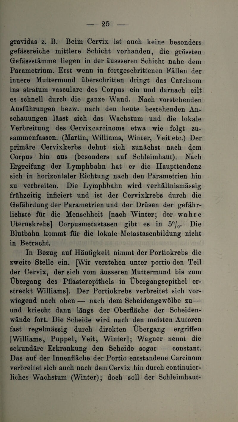 gravidas z. B. Beim Cervix ist auch keine besonders gefässreiche mittlere Schicht vorhanden, die grössten Gefä8sstämme liegen in der äussseren Schicht nahe dem Parametrium. Erst wenn in fortgeschrittenen Fällen der innere Muttermund überschritten dringt das Carcinom ins stratum vasculare des Corpus ein und darnach eilt es schnell durch die ganze Wand. Nach vorstehenden Ausführungen bezw. nach den heute bestehenden An¬ schauungen lässt sich das Wachstum und die lokale Verbreitung des Cervixcarcinoms etwa wie folgt zu¬ sammenfassen. (Martin, Williams, Winter, Veit etc.) Der primäre Cervixkerbs dehnt sich zunächst nach dem Corpus hin aus (besonders auf Schleimhaut). Nach Ergreifung der Lymphbahn hat er die Haupttendenz sich in horizontaler Richtung nach den Parametrien hin zu verbreiten. Die Lymphbahn wird verhältnismässig frühzeitig inficiert und ist der Cervixkrebs durch die Gefährdung der Parametrien und der Drüsen der gefähr¬ lichste für die Menschheit [nach Winter; der wahre Uteruskrebs] Corpusmetastasen gibt es in 5°/0. Die Blutbahn kommt für die lokale Metastasenbildung nicht in Betracht. In Bezug auf Häufigkeit nimmt der Portiokrebs die zweite Stelle ein. [Wir verstehen unter portio den Teil der Cervix, der sich vom äusseren Muttermund bis zum Übergang des Pflasterepithels in Ubergangsepithel er¬ streckt Williams]. Der Portiokrebs verbreitet sich vor¬ wiegend nach oben— nach dem Scheidengewölbe zu — und kriecht dann längs der Oberfläche der Scheiden¬ wände fort. Die Scheide wird nach den meisten Autoren fast regelmässig durch direkten Übergang ergriffen [Williams, Puppel, Veit, Winter]; Wagner nennt die sekundäre Erkrankung den Scheide sogar — constant. Das auf der Innenfläche der Portio entstandene Carcinom verbreitet sich auch nach dem Cervix hin durch continuier- liches Wachstum (Winter); doch soll der Schleimhaut-