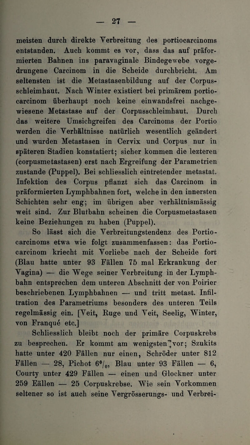 meisten durch direkte Verbreitung des portiocarcinoms entstanden. Auch kommt es vor, dass das auf präfor- mierten Bahnen ins paravaginale Bindegewebe vorge¬ drungene Carcinom in die Scheide durchbricht. Am seltensten ist die Metastasenbildung auf der Corpus- schleimhaut. Nach Winter existiert bei primärem portio- carcinom überhaupt noch keine einwandsfrei nachge¬ wiesene Metastase auf der Corpusschleimhaut. Durch das weitere Umsichgreifen des Carcinoms der Portio werden die Verhältnisse natürlich wesentlich geändert und wurden Metastasen in Cervix und Corpus nur in späteren Stadien konstatiert; sicher kommen die lezteren (corpusmetastasen) erst nach Ergreifung der Parametrien zustande (Puppel). Bei schliesslich eintretender metastat. Infektion des Corpus pflanzt sich das Carcinom in präformierten Lymphbahnen fort, welche in den innersten Schichten sehr eng; im übrigen aber verhältnismässig weit sind. Zur Blutbahn scheinen die Corpusmetastasen keine Beziehungen zu haben (Puppel). So lässt sich die Verbreitungstendenz des Portio¬ carcinoms etwa wie folgt zusammenfassen: das Portio¬ careinom kriecht mit Vorliebe nach der Scheide fort (Blau hatte unter 93 Fällen 75 mal Erkrankung der Vagina) — die Wege seiner Verbreitung in der Lymph- bahn entsprechen dem unteren Abschnitt der von Poirier beschriebenen Lymphbahnen — und tritt metast. Infil¬ tration des Parametriums besonders des unteren Teils regelmässig ein. [Veit, Buge und Veit, Seelig, Winter, von Franque etc.] Schliesslich bleibt noch der primäre Corpuskrebs zu besprechen. Er kommt am wenigsten-^ vor; Szukits hatte unter 420 Fällen nur einen, Schröder unter 812 Fällen — 28, Pichot 6°/0, Blau unter 93 Fällen — 6, Courty unter 429 Fällen — einen und Glöckner unter 259 Eällen — 25 Corpuskrebse. Wie sein Vorkommen seltener so ist auch seine Vergrösserungs- und Verbrei-