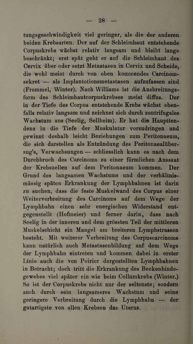tungsgeschwindigkeit viel geringer, als die der anderen beiden Krebsarten. Der anf der Schleimhaut entstehende Corpuskrebs wächst relativ langsam und bleibt lange beschränkt; erst spät geht er auf die Schleimhaut des Cervix über oder setzt Metastasen in Cervix und Scheide, die wohl meist durch von oben kommendes Carcinom- sekret — als Implantotionsmetastasen aufzufassen sind (Frommei, Winter). Nach Williams ist die Ausbreitungs¬ form des Schleimhautcorpuskrebses meist diffus. Der in der Tiefe des Corpus entstehende Krebs wächst eben¬ falls relativ langsam und zeichnet sich durch zentrifugales Wachstum aus (Seelig, Sellheim). Er hat die Hauptten¬ denz in die Tiefe der Muskulatur vorzudringen und gewinnt deshalb leicht Beziehungen zum Peritonaeum, die sich darstellen als Entzündung des Peritonaealüber- zug’s, Verwachsungen — schliesslich kann es nach dem Durchbruch des Carcinoms zu einer förmlichen Aussaat der Krebszellen auf dem Peritonaeum kommen. Der Grund des langsamen Wachstums und der verhältnis¬ mässig späten Erkrankung der Lymphbahnen ist darin zu suchen, dass die feste Muskelwand des Corpus einer Weiterverbreitung des Carcinoms auf dem Wege der Lymphbahn einen sehr energischen Widerstand ent¬ gegenstellt (Hofmeier) und ferner darin, dass nach Seelig in der inneren und dem grössten Teil der mittleren Muskelschicht ein Mangel am breiteren Lymphstrassen besteht. Mit weiterer Verbreitung des Corpuscarcinoms kann natürlich auch Metastasenbildung auf dem Wege der Lymphbahn eintreten und kommen dabei in erster Linie auch die von Poirier dargestellten Lymphbahnen in Betracht; doch tritt die Erkrankung des Beckenbinde¬ gewebes viel später ein wie beim Collumkrebs (Winter.) So ist der Corpuskrebs nicht nur der seltenste; sondern auch durch sein langsameres Wachstum und seine geringere Verbreitung durch die Lymphbahn — der gutartigste von allen Krebsen das Uterus.