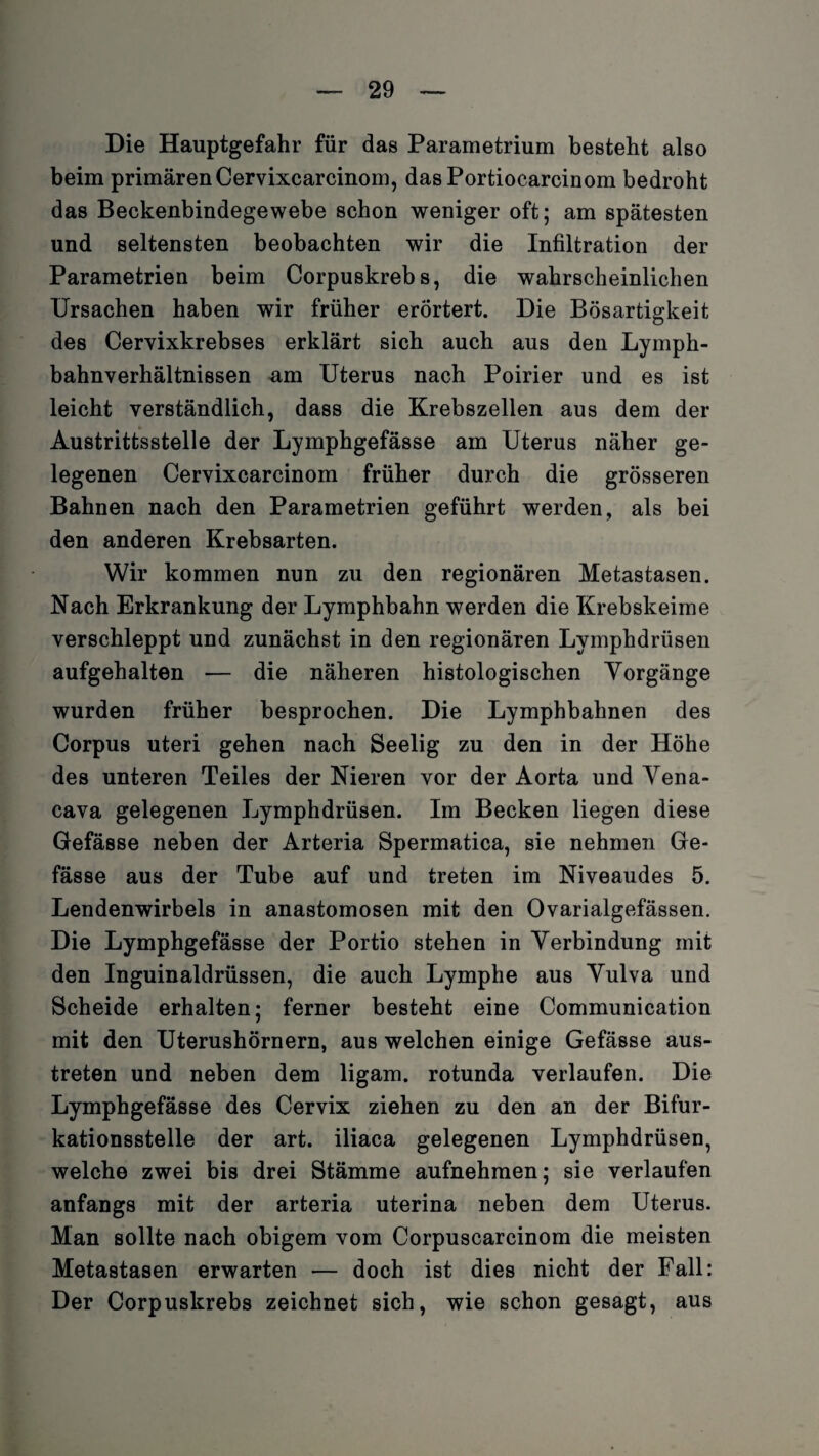 Die Hauptgefahr für das Parametrium besteht also beim primären Cervixcarcinom, das Portiocarcinom bedroht das Beckenbindegewebe schon weniger oft; am spätesten und seltensten beobachten wir die Infiltration der Parametrien beim Corpuskrebs, die wahrscheinlichen Ursachen haben wir früher erörtert. Die Bösartigkeit des Cervixkrebses erklärt sich auch aus den Lyrnph- bahnverhältnissen am Uterus nach Poirier und es ist leicht verständlich, dass die Krebszellen aus dem der Austrittsstelle der Lymphgefässe am Uterus näher ge¬ legenen Cervixcarcinom früher durch die grösseren Bahnen nach den Parametrien geführt werden, als bei den anderen Krebsarten. Wir kommen nun zu den regionären Metastasen. Nach Erkrankung der Lymphbahn werden die Krebskeime verschleppt und zunächst in den regionären Lymphdrüsen aufgehalten — die näheren histologischen Yorgänge wurden früher besprochen. Die Lymphbahnen des Corpus uteri gehen nach Seelig zu den in der Höhe des unteren Teiles der Nieren vor der Aorta und Vena- cava gelegenen Lymphdrüsen. Im Becken liegen diese Gefässe neben der Arteria Spermatica, sie nehmen Ge- fässe aus der Tube auf und treten im Niveaudes 5. Lendenwirbels in anastomosen mit den Ovarialgefässen. Die Lymphgefässe der Portio stehen in Verbindung mit den Inguinaldrüssen, die auch Lymphe aus Vulva und Scheide erhalten; ferner besteht eine Communication mit den Uterushörnern, aus welchen einige Gefässe aus¬ treten und neben dem ligam. rotunda verlaufen. Die Lymphgefässe des Cervix ziehen zu den an der Bifur¬ kationsstelle der art. iliaca gelegenen Lymphdrüsen, welche zwei bis drei Stämme aufnehmen; sie verlaufen anfangs mit der arteria uterina neben dem Uterus. Man sollte nach obigem vom Corpuscarcinom die meisten Metastasen erwarten — doch ist dies nicht der Fall: Der Corpuskrebs zeichnet sich, wie schon gesagt, aus