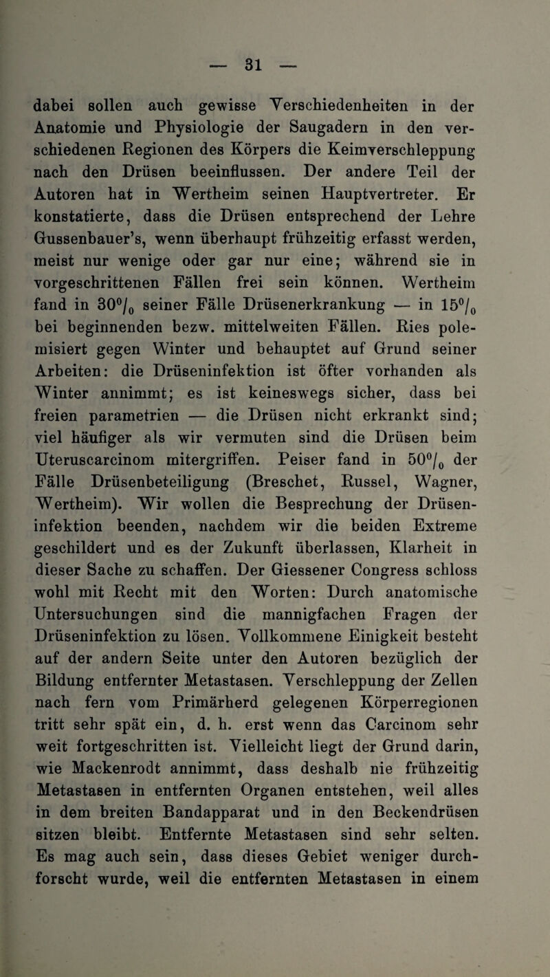 dabei sollen auch gewisse Verschiedenheiten in der Anatomie und Physiologie der Saugadern in den ver¬ schiedenen Regionen des Körpers die Keimverschleppung nach den Drüsen beeinflussen. Der andere Teil der Autoren hat in Wertheim seinen Hauptvertreter. Er konstatierte, dass die Drüsen entsprechend der Lehre Gussenbauer’s, wenn überhaupt frühzeitig erfasst werden, meist nur wenige oder gar nur eine; während sie in vorgeschrittenen Fällen frei sein können. Wertheim fand in 30°/0 seiner Fälle Drüsenerkrankung — in 15°/0 bei beginnenden bezw. mittelweiten Fällen. Ries pole¬ misiert gegen Winter und behauptet auf Grund seiner Arbeiten: die Drüseninfektion ist öfter vorhanden als Winter annimmt; es ist keineswegs sicher, dass bei freien parametrien — die Drüsen nicht erkrankt sind; viel häufiger als wir vermuten sind die Drüsen beim Uteruscarcinom mitergriffen. Peiser fand in 50°/0 der Fälle Drüsenbeteiligung (Breschet, Rüssel, Wagner, Wertheim). Wir wollen die Besprechung der Drüsen¬ infektion beenden, nachdem wir die beiden Extreme geschildert und es der Zukunft überlassen, Klarheit in dieser Sache zu schaffen. Der Giessener Congress schloss wohl mit Recht mit den Worten: Durch anatomische Untersuchungen sind die mannigfachen Fragen der Drüseninfektion zu lösen. Vollkommene Einigkeit besteht auf der andern Seite unter den Autoren bezüglich der Bildung entfernter Metastasen. Verschleppung der Zellen nach fern vom Primärherd gelegenen Körperregionen tritt sehr spät ein, d. h. erst wenn das Carcinom sehr weit fortgeschritten ist. Vielleicht liegt der Grund darin, wie Mackenrodt annimmt, dass deshalb nie frühzeitig Metastasen in entfernten Organen entstehen, weil alles in dem breiten Bandapparat und in den Beckendrüsen sitzen bleibt. Entfernte Metastasen sind sehr selten. Es mag auch sein, dass dieses Gebiet weniger durch¬ forscht wurde, weil die entfernten Metastasen in einem