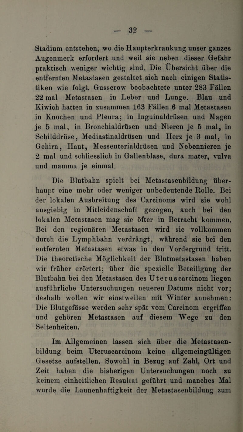 Stadium entstehen, wo die Haupterkrankung unser ganzes Augenmerk erfordert und weil sie neben dieser Gefahr praktisch weniger wichtig sind. Die Übersicht über die entfernten Metastasen gestaltet sich nach einigen Statis¬ tiken wie folgt. Gusserow beobachtete unter 283 Fällen 22 mal Metastasen in Leber und Lunge. Blau und Kiwich hatten in zusammen 163 Fällen 6 mal Metastasen in Knochen und Pleura; in Inguinaldrüsen und Magen je 5 mal, in Bronchialdrüsen und Nieren je 5 mal, in Schilddrüse, Mediastinaldrüsen und Herz je 3 mal, in Gehirn, Haut, Messenterialdrüsen und Nebennieren je 2 mal und schliesslich in Gallenblase, dura mater, vulva und mamma je einmal. Die Blutbahn spielt bei Metastasenbildung über¬ haupt eine mehr oder weniger unbedeutende Rolle. Bei der lokalen Ausbreitung des Carcinoms wird sie wohl ausgiebig in Mitleidenschaft gezogen, auch bei den lokalen Metastasen mag sie öfter in Betracht kommen. Bei den regionären Metastasen wird sie vollkommen durch die Lymphbahn verdrängt, während sie bei den entfernten Metastasen etwas in den Vordergrund tritt. Die theoretische Möglichkeit der Blutmetastasen haben wir früher erörtert; über die spezielle Beteiligung der Blutbahn bei den Metastasen des Uteruscarcinom liegen ausführliche Untersuchungen neueren Datums nicht vor; deshalb wollen wir einstweilen mit Winter annehmen: Die Blutgefässe werden sehr spät vom Carcinom ergriffen und gehören Metastasen auf diesem Wege zu den Seltenheiten. Im Allgemeinen lassen sich über die Metastasen¬ bildung beim Uteruscarcinom keine allgemeingültigen Gesetze aufstellen. Sowohl in Bezug auf Zahl, Ort und Zeit haben die bisherigen Untersuchungen noch zu keinem einheitlichen Resultat geführt und manches Mal wurde die Launenhaftigkeit der Metastasenbildung zum