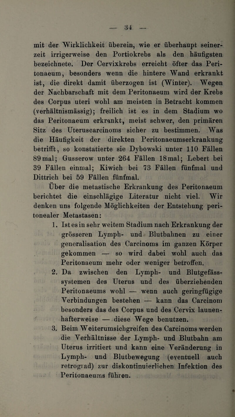 mit der Wirklichkeit überein, wie er überhaupt seiner¬ zeit irrigerweise den Portiokrebs als den häufigsten bezeichnete. Der Cervixkrebs erreicht öfter das Peri- tonaeum, besonders wenn die hintere Wand erkrankt ist, die direkt damit überzogen ist (Winter). Wegen der Nachbarschaft mit dem Peritonaeum wird der Krebs des Corpus uteri wohl am meisten in Betracht kommen (verhältnismässig); freilich ist es in dem Stadium wo das Peritonaeum erkrankt, meist schwer, den primären Sitz des Uteruscarcinoms sicher zu bestimmen. Was die Häufigkeit der direkten Peritonaeumserkrankung betrifft, so konstatierte sie Dybowski unter 110 Fällen 89mal; Gusserow unter 264 Fällen 18mal; Lebert bei 39 Fällen einmal; Kiwich bei 73 Fällen fünfmal und Dittrich bei 59 Fällen fünfmal. •• Uber die metastische Erkrankung des Peritonaeum berichtet die einschlägige Literatur nicht viel. Wir denken uns folgende Möglichkeiten der Entstehung peri¬ tonealer Metastasen: 1. Ist es in sehr weitem Stadium nach Erkrankung der grösseren Lymph- und Blutbahnen zu einer generalisation des Carcinoms im ganzen Körper gekommen — so wird dabei wohl auch das Peritonaeum mehr oder weniger betroffen. 2. Da zwischen den Lymph- und Blutgefäss¬ systemen des Uterus und des überziehenden Peritonaeums wohl — wTenn auch geringfügige Verbindungen bestehen — kann das Carcinom besonders das des Corpus und des Cervix launen¬ hafterweise — diese Wege benutzen. 3. Beim Weiterumsichgreifen des Carcinoms werden die Verhältnisse der Lymph- und Blutbahn am Uterus irritiert und kann eine Veränderung in Lymph- und Blutbewegung (eventuell auch retrograd) zur diskontinuierlichen Infektion des Peritonaeums führen.