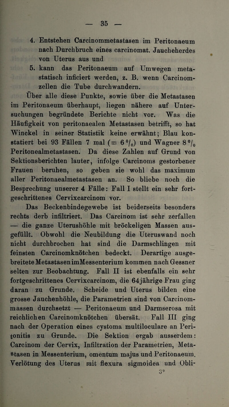 4. Entstehen Carcinommetastasen im Peritonaeum nach Durchbruch eines carcinomat. Jaucheherdes von Uterus aus und 5. kann das Peritonaeum auf Umwegen meta¬ statisch inficiert werden, z. B. wenn Carcinom- zellen die Tube durchwandern. •• Uber alle diese Punkte, sowie über die Metastasen im Peritonaeum überhaupt, liegen nähere auf Unter¬ suchungen begründete Berichte nicht vor. Was die Häufigkeit von peritonaealen Metastasen betrifft, so hat Winckel in seiner Statistik keine erwähnt; Blau kon¬ statiert bei 93 Fällen 7 mal (= 6 °/0) und Wagner 8 °/0 Peritonealmetastasen. Da diese Zahlen auf Grund von Sektionsberichten lauter, infolge Carcinoms gestorbener Frauen beruhen, so geben sie wohl das maximum aller Peritonaealmetastasen an. So bliebe noch die Besprechung unserer 4 Fälle: Fall I stellt ein sehr fort¬ geschrittenes Cervixcarcinom vor. Das Beckenbindegewebe ist beiderseits besonders rechts derb infiltriert. Das Carcinom ist sehr zerfallen — die ganze Uterushöhle mit bröckeligen Massen aus¬ gefüllt. Obwohl die Neubildung die Uteruswand noch nicht durchbrochen hat sind die Darmschlingen mit feinsten Carcinomknötchen bedeckt. Derartige ausge¬ breitete MetastasenimMessenterium kommen nach Gessner selten zur Beobachtung. Fall II ist ebenfalls ein sehr fortgeschrittenes Cervixcarcinom, die 64jährige Frau ging daran zu Grunde. Scheide und Uterus bilden eine grosse Jauchenhöhle, die Parametrien sind von Carcinom- massen durchsetzt — Peritonaeum und Darmserosa mit reichlichen Carcinomknötchen übersät. Fall III ging nach der Operation eines cystoma multiloculare an Peri¬ tonitis zu Grunde. Die Sektion ergab ausserdem: Carcinom der Cervix, Infiltration der Parametrien, Meta¬ stasen in Messenterium, omentum majus und Peritonaeum. Verlötung des Uterus mit flexura sigmoidea und Obli-