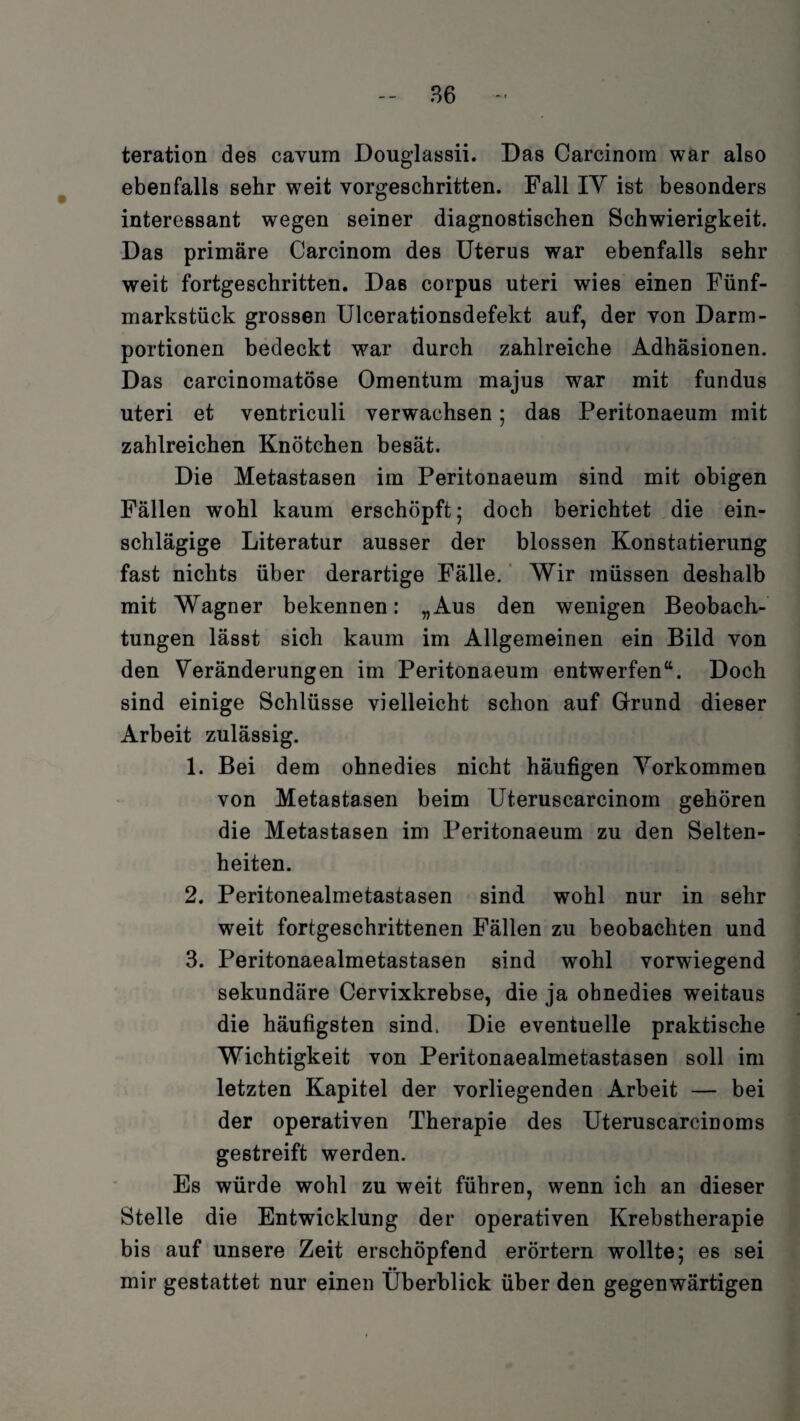 teration des cavum Douglassii. Das Carcinom war also ebenfalls sehr weit vorgeschritten. Fall IY ist besonders interessant wegen seiner diagnostischen Schwierigkeit. Das primäre Carcinom des Uterus war ebenfalls sehr weit fortgeschritten. Das corpus uteri wies einen Fünf¬ markstück grossen Ulcerationsdefekt auf, der von Darm- portionen bedeckt war durch zahlreiche Adhäsionen. Das carcinomatöse Omentum majus war mit fundus uteri et ventriculi verwachsen; das Peritonaeum mit zahlreichen Knötchen besät. Die Metastasen im Peritonaeum sind mit obigen Fällen wohl kaum erschöpft; doch berichtet die ein¬ schlägige Literatur ausser der blossen Konstatierung fast nichts über derartige Fälle. Wir müssen deshalb mit Wagner bekennen: „Aus den wenigen Beobach¬ tungen lässt sich kaum im Allgemeinen ein Bild von den Veränderungen im Peritonaeum entwerfen“. Doch sind einige Schlüsse vielleicht schon auf Grund dieser Arbeit zulässig. 1. Bei dem ohnedies nicht häufigen Vorkommen von Metastasen beim Uteruscarcinom gehören die Metastasen im Peritonaeum zu den Selten¬ heiten. 2. Peritonealmetastasen sind wohl nur in sehr weit fortgeschrittenen Fällen zu beobachten und 3. Peritonaealmetastasen sind wohl vorwiegend sekundäre Cervixkrebse, die ja ohnedies weitaus die häufigsten sind. Die eventuelle praktische Wichtigkeit von Peritonaealmetastasen soll im letzten Kapitel der vorliegenden Arbeit — bei der operativen Therapie des Uteruscarcinoms gestreift werden. Es würde wohl zu weit führen, wenn ich an dieser Stelle die Entwicklung der operativen Krebstherapie bis auf unsere Zeit erschöpfend erörtern wollte; es sei •• mir gestattet nur einen Überblick über den gegenwärtigen