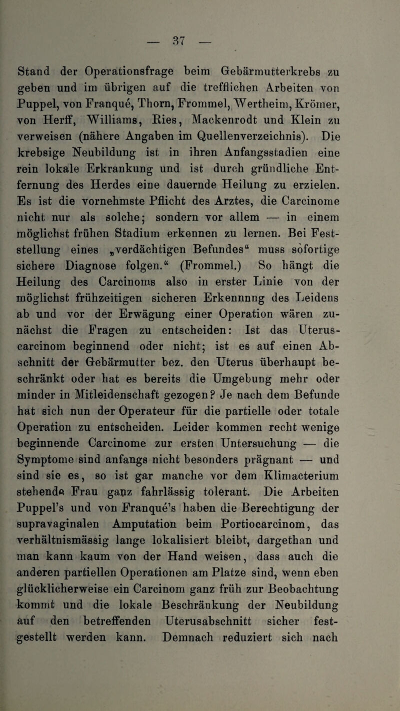Stand der Operationsfrage beim Gebärmutterkrebs zu geben und im übrigen auf die trefflichen Arbeiten von Puppel, von Franque, Thorn, Frommei, Wertheim, Krömer, von Herff, Williams, Ries, Mackenrodt und Klein zu verweisen (nähere Angaben im Quellenverzeichnis). Die krebsige Neubildung ist in ihren Anfangsstadien eine rein lokale Erkrankung und ist durch gründliche Ent¬ fernung des Herdes eine dauernde Heilung zu erzielen. Es ist die vornehmste Pflicht des Arztes, die Carcinome nicht nur als solche; sondern vor allem — in einem möglichst frühen Stadium erkennen zu lernen. Bei Fest¬ stellung eines „verdächtigen Befundes“ muss sofortige sichere Diagnose folgen.“ (Frommei.) So hängt die Heilung des Carcinoms also in erster Linie von der möglichst frühzeitigen sicheren Erkennnng des Leidens ab und vor der Erwägung einer Operation wären zu¬ nächst die Fragen zu entscheiden: Ist das Uterus- carcinom beginnend oder nicht; ist es auf einen Ab¬ schnitt der Gebärmutter bez. den Uterus überhaupt be¬ schränkt oder hat es bereits die Umgebung mehr oder minder in Mitleidenschaft gezogen? Je nach dem Befunde hat sich nun der Operateur für die partielle oder totale Operation zu entscheiden. Leider kommen recht wenige beginnende Carcinome zur ersten Untersuchung — die Symptome sind anfangs nicht besonders prägnant — und sind sie es, so ist gar manche vor dem Klimacterium stehende Frau ganz fahrlässig tolerant. Die Arbeiten PuppeFs und von Franque’s haben die Berechtigung der supravaginalen Amputation beim Portiocarcinom, das verhältnismässig lange lokalisiert bleibt, dargethan und man kann kaum von der Hand weisen, dass auch die anderen partiellen Operationen am Platze sind, wenn eben glücklicherweise ein Carcinom ganz früh zur Beobachtung kommt und die lokale Beschränkung der Neubildung auf den betreffenden Uterusabschnitt sicher fest¬ gestellt werden kann. Demnach reduziert sich nach